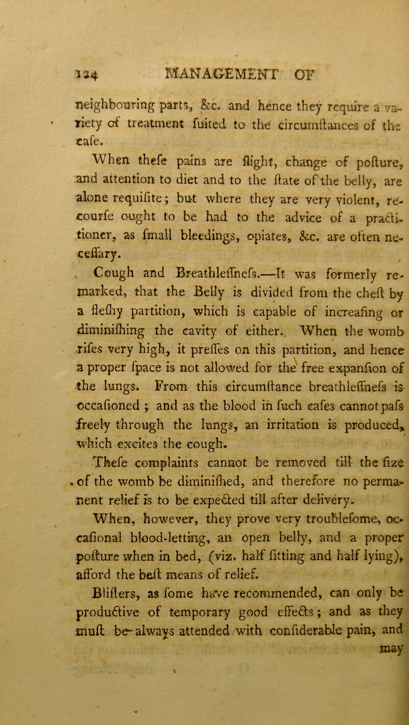 neighbouring parts, &c. and hence they require a va- riety of treatment fuited to the tircumftances of the cafe. When thefe pains are flight, change of pofture, and attention to diet and to the ftate of the belly, are alone requifite; but where they are very violent, re- courfe ought to be had to the advice of a practi- tioner, as fmall bleedings, opiates, &c. are often ne- ceffary. Cough and Breathleflhefs.—It was formerly re- marked, that the Belly is divided from the cheft by a flefhy partition, which is capable of increafing or diminifhing the cavity of either. When the womb rifes very high, it preffes on this partition, and hence a proper fpace is not allowed for the free expanfion of the lungs. From this eircumltance breathleflhefs is occafloned ; and as the blood in fuch cafes cannot pafs freely through the lungs, an irritation is produced> which excites the cough. Thefe complaints cannot be removed till the fize . of the womb be dkninifhed, and therefore no perma- nent relief is to be expected till after delivery. When, however, they prove very troublefome, oc- cafional blood-letting, an open belly, and a proper pofture when in bed, (viz. half fitting and half lying), afford the belt means of relief. Bliflers, as fome have recommended, can only be productive of temporary good effeCts; and as they muff be- always attended with confiderable pain, and may