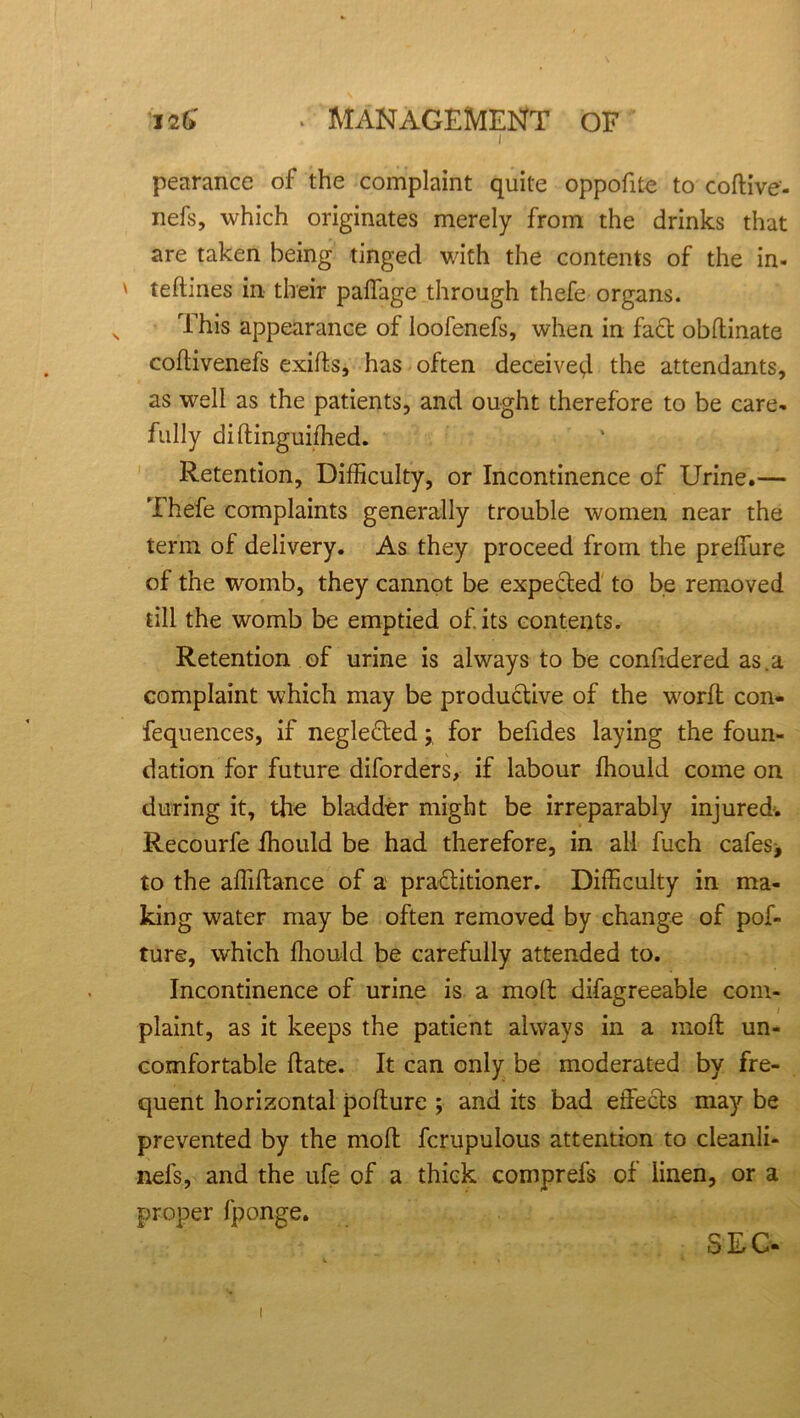 I2&' ■ MANAGEMENT of I pearance of the complaint quite oppofite to coftive- nefs, which originates merely from the drinks that are taken being tinged with the contents of the in- ' teftmes in their paifage through thefe organs. This appearance of loofenefs, when in fact obflinate coftivenefs exilts, has often deceive^ the attendants, as well as the patients, and ought therefore to be care- fully diftinguiffied. Retention, Difficulty, or Incontinence of Urine.— Thefe complaints generally trouble women near the term of delivery. As they proceed from the preffure of the womb, they cannot be expected to be removed till the womb be emptied of its contents. Retention of urine is always to be confidered as.a complaint which may be productive of the wrorfi con- fequences, if neglected; for befides laying the foun- dation for future diforders, if labour ffiould come on during it, the bladder might be irreparably injured. Recourfe ffiould be had therefore, in all fuch cafes* to the affiftance of a practitioner. Difficulty in ma- king water may be often removed by change of pof- ture, which ffiould be carefully attended to. Incontinence of urine is a moll difagreeable com- plaint, as it keeps the patient always in a moll un- comfortable Hate. It can only be moderated by fre- quent horizontal polture ; and its bad effects may be prevented by the moll fcrupulous attention to cleanli- nefs, and the ufe of a thick comprefs of linen, or a proper fponge. SEC- i