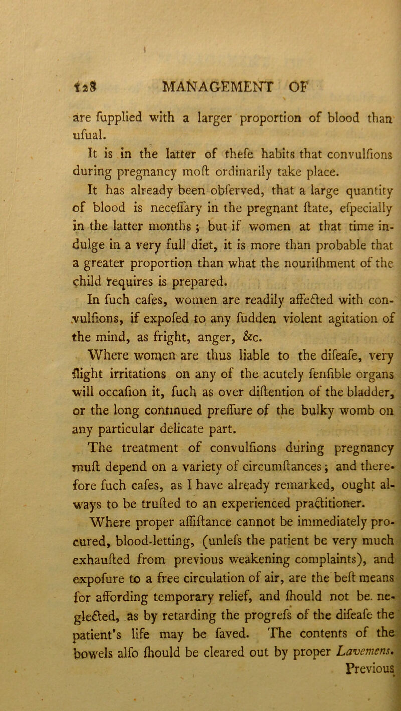 are fupplied with a larger proportion of blood than ufual. It is in the latter of thefe habits that convulfions during pregnancy mofl ordinarily take place. It has already been obferved, that a large quantity of blood is neceffary in the pregnant (late, efpecially in the latter months ; but if women at that time in- dulge in a very full diet, it is more than probable that a greater proportion than what the nourilhment of the child Requires is prepared. In fuch cafes, women are readily affe&ed with con- vulfions, if expofed to any fudden violent agitation of the mind, as fright, anger, &c. Where women are thus liable to the difeafe, very flight irritations on any of the acutely fenfible organs will occafion it, fuch as over diftention of the bladder, or the long continued preffure of the bulky womb on any particular delicate part. The treatment of convulfions during pregnancy mull depend on a variety of circumftances; and there- fore fuch cafes, as I have already remarked, ought al- ways to be trulled to an experienced practitioner. Where proper affiftance cannot be immediately pro- cured, blood-letting, (unlefs the patient be very much exhaufted from previous weakening complaints), and expofure to a free circulation of air, are the bell means for affording temporary relief, and fhould not be. ne- gledted, as by retarding the progrefs of the difeafe the patient’s life may be faved. The contents of the bowels alfo {hould be cleared out by proper Lawmens. Previous