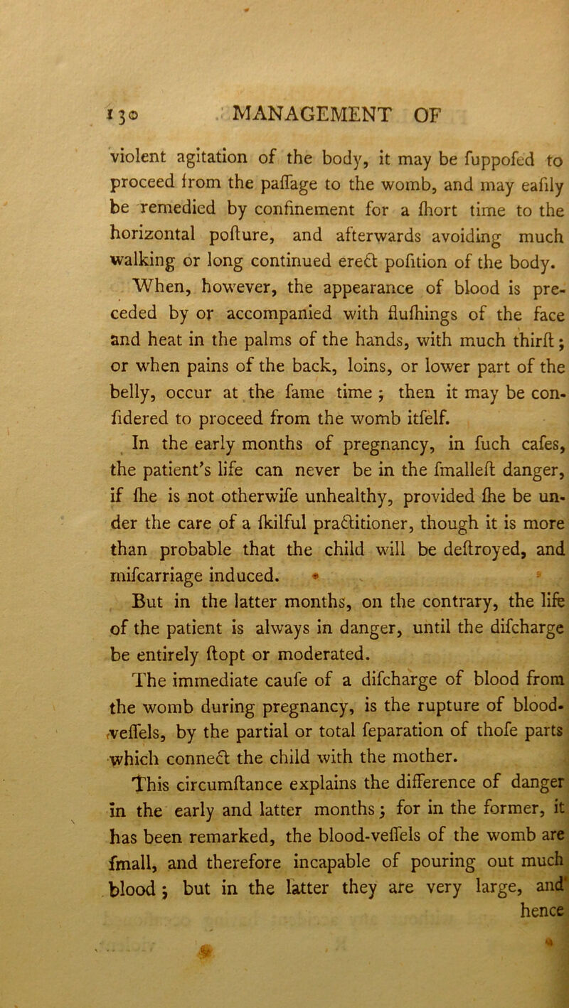 violent agitation of the body, it may be fuppofed to proceed from the paffage to the womb, and may eafily be remedied by confinement for a fhort time to the horizontal pofture, and afterwards avoiding much walking or long continued erett pofition of the body. When, however, the appearance of blood is pre- ceded by or accompanied with flufhings of the face and heat in the palms of the hands, with much thirfl; or when pains of the back, loins, or lower part of the belly, occur at the fame time 3 then it may be con- fidered to proceed from the womb itfelf. In the early months of pregnancy, in fuch cafes, the patient's life can never be in the fmalleft danger, if fhe is not otherwife unhealthy, provided fhe be un- der the care of a fkilful pra&itioner, though it is more than probable that the child will be deftroyed, and inifcarriage induced. But in the latter months, on the contrary, the life of the patient is always in danger, until the difcharge be entirely ftopt or moderated. The immediate caufe of a difcharge of blood from the womb during pregnancy, is the rupture of blood- cveffels, by the partial or total feparation of thofe parts which conneft the child with the mother. This circumftance explains the difference of danger in the early and latter months 3 for in the former, it has been remarked, the blood-vefiels of the womb are fmall, and therefore incapable of pouring out much blood 3 but in the latter they are very large, and* hence