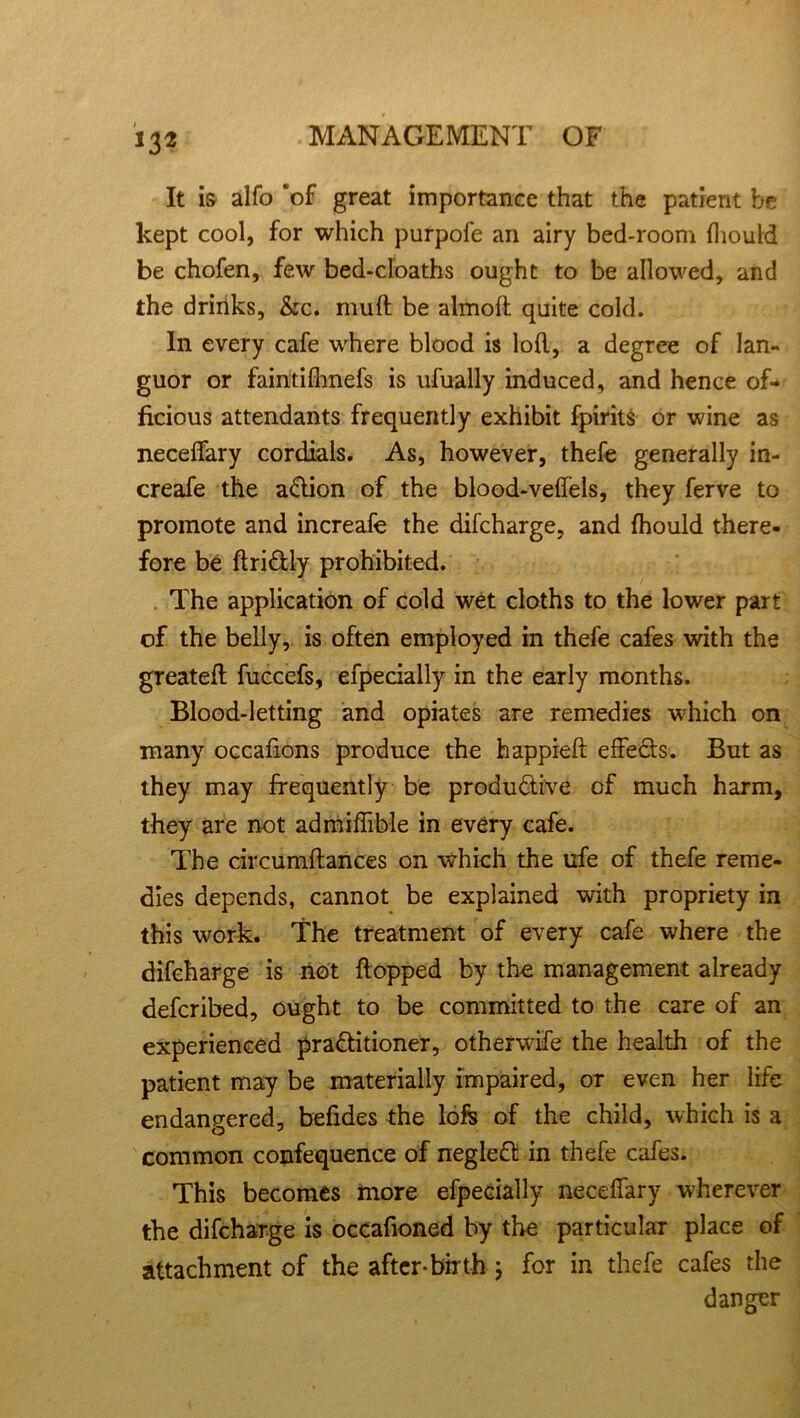 It i& alfo ‘of great importance that the patient be kept cool, for which purpofe an airy bed-room fliouid be chofen, few bed-cloaths ought to be allowed, and the drinks, &c. muff be almoft quite cold. In every cafe where blood is loll, a degree of lan- guor or faintifhnefs is ufually induced, and hence of- ficious attendants frequently exhibit fpirits or wine as neceffary cordials. As, however, thefe generally in- creafe the aCtion of the blood-veffels, they ferve to promote and increafe the difeharge. and fhould there- fore be ftri&ly prohibited. The application of cold wet cloths to the lower part of the belly, is often employed in thefe cafes with the greatefl fuccefs, efpecially in the early months. Blood-letting and opiates are remedies which on many occafions produce the happieft effeCts. But as they may frequently be productive of much harm, they are not admiffible in every cafe. The circumftances on which the ufe of thefe reme- dies depends, cannot be explained with propriety in this work. The treatment of every cafe where the difeharge is not flopped by the management already deferibed, ought to be committed to the care of an experienced practitioner, otherwife the health of the patient may be materially impaired, or even her life endangered, befides the lofs of the child, which is a common confequence of negleCt in thefe cafes. This becomes more efpecially neceffary wherever the difeharge is occafioned by the particular place of attachment of the after-birth ; for in thefe cafes the danger