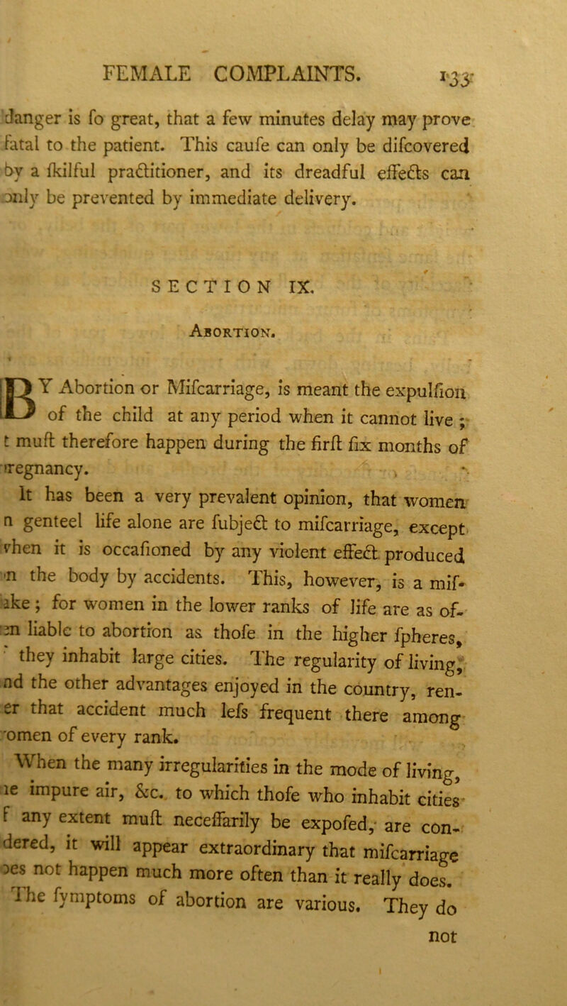 danger is fo great, that a few minutes delay may prove by a fkilful pra&itioner, and its dreadful effe&s can only be prevented by immediate delivery. Y Abortion or Mifcarriage, is meant the expulfion t muft therefore happen during the firft fix months of pregnancy. It has been a very prevalent opinion, that women n genteel life alone are fubjeft to mifcarriage, except rhen it is occafioned by any violent effect produced n the body by accidents. This, however, is a mif- -ike; for women in the lower ranks of life are as of- m liable to abortion as thofe in the higher fpheres, they inhabit large cities. The regularity of living, nd the other advantages enjoyed in the country, ren- er that accident much lefs frequent there among 'omen of every rank. When the many irregularities in the mode of living, le impure air, &c. to which thofe who inhabit cities f any extent muft neceifarily be expofed, are con- dered, it will appear extraordinary that mifcarriage les not happen much more often than it really does. I he fymptoms of abortion are various. They do latal to the patient. This caufe can only be difcovered SECTION IX. Abortion. of the child at any period when it cannot live ; not