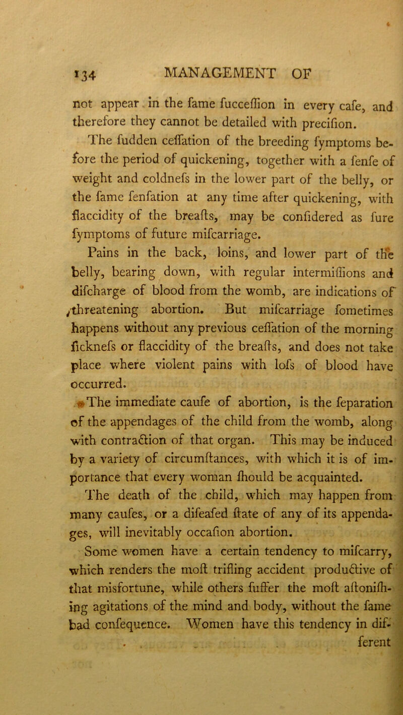 not appear in the fame fucceflion in every cafe, and therefore they cannot be detailed with precifion. The fudden ceffation of the breeding fymptoms be- fore the period of quickening, together with a fenfe of weight and coldnefs in the lower part of the belly, or the fame fenfation at any time after quickening, with flaccidity of the breads, may be confidered as fure fymptoms of future mifcarriage. Pains in the back, loins, and lower part of the belly, bearing down, with regular intermiflions and difcharge of blood from the womb, are indications of /threatening abortion. But mifcarriage fometimes happens without any previous ceffation of the morning ficknefs or flaccidity of the breads, and does not take place where violent pains with lofs of blood have occurred. #The immediate caufe of abortion, is the feparation of the appendages of the child from the womb, along with contraction of that organ. This may be induced by a variety of circumdances, with which it is of im- portance that every woman fhould be acquainted. The death of the child, which may happen from many caufes, or a difeafed date of any of its appenda- ges, will inevitably occafion abortion. Some women have a certain tendency to mifcarry, which renders the mod trifling accident productive of that misfortune, while others differ the mod adonifh- ing agitations of the mind and body, without the fame bad confequence. Women have this tendency in dif- ferent