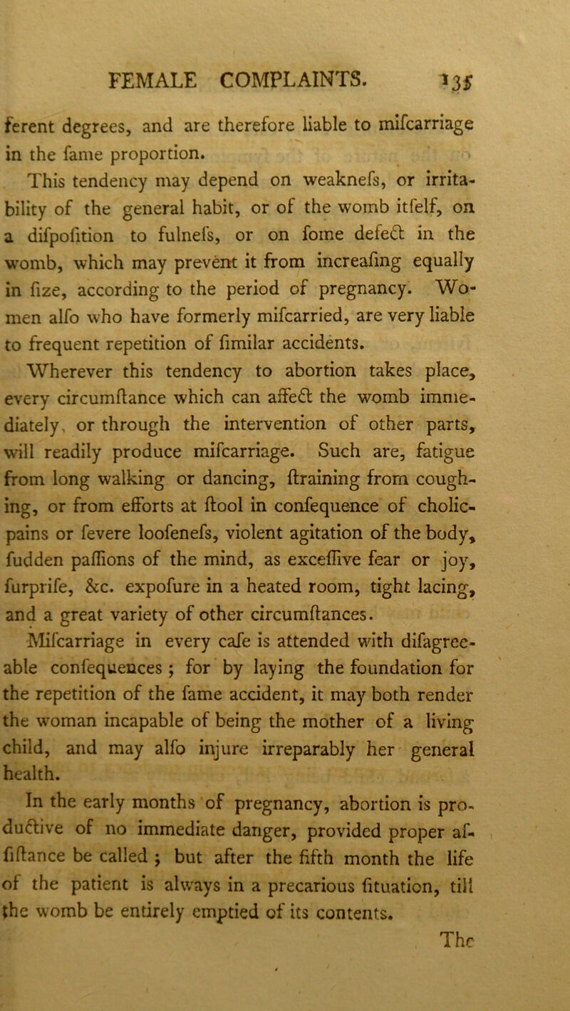 ferent degrees, and are therefore liable to mifcarriage in the fame proportion. This tendency may depend on weaknefs, or irrita- bility of the general habit, or of the womb itfelf, on a difpofition to fulnefs, or on fome defect in the womb, which may prevent it from increafmg equally in fize, according to the period of pregnancy. Wo- men alfo who have formerly mifcarried, are very liable to frequent repetition of fimilar accidents. Wherever this tendency to abortion takes place, every circumftance which can affedt the womb imme- diately, or through the intervention of other parts, will readily produce mifcarriage. Such are, fatigue from long walking or dancing, {framing from cough- ing, or from efforts at (fool in confequence of cholic- pains or fevere loofenefs, violent agitation of the body, fudden paffions of the mind, as exceffive fear or joy, furprife, &c. expofure in a heated room, tight lacing, and a great variety of other circumftances. Mifcarriage in every cafe is attended with difagree- able confequences ; for by laying the foundation for the repetition of the fame accident, it may both render the woman incapable of being the mother of a living child, and may alfo injure irreparably her general health. In the early months of pregnancy, abortion is pro- ductive of no immediate danger, provided proper af- filfance be called j but after the fifth month the life of the patient is always in a precarious fituation, till the womb be entirely emptied of its contents. The