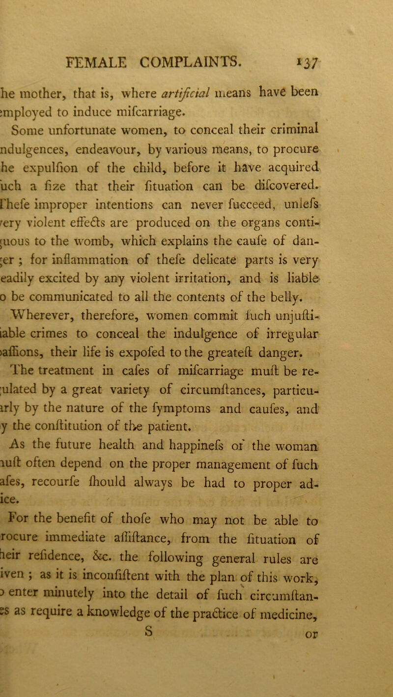 he mother, that is, where artificial means have been imployed to induce mifcarriage. Some unfortunate women, to conceal their criminal ndulgences, endeavour, by various means, to procure he expulfion of the child, before it have acquired uch a fize that their fituation can be difcovered. fhefe improper intentions can never fucceed, uniefs rery violent effe&s are produced on the organs conti- guous to the womb, which explains the caufe of dan- ger ; for inflammation of thefe delicate parts is very eadily excited by any violent irritation, and is liable 0 be communicated to all the contents of the belly. Wherever, therefore, women commit iuch unjufti- iable crimes to conceal the indulgence of irregular )aflions, their life is expofed to the greatefl danger. The treatment in cafes of mifcarriage mull be re- flated by a great variety of circumftances, particu- irly by the nature of the fymptoms and caufes, and y the conftitution of the patient. As the future health and happinefs of the woman lull often depend on the proper management of fuch afes, recourfe fhould always be had to proper ad- ice. ' For the benefit of thofe who may not be able to rocure immediate afliftance, from the fituation of heir refidence, &c. the following general rules are iven ; as it is inconfiftent with the plan of this work, :> enter minutely into the detail of fuch circumltan- °s require a knowledge of the practice of medicine, S or