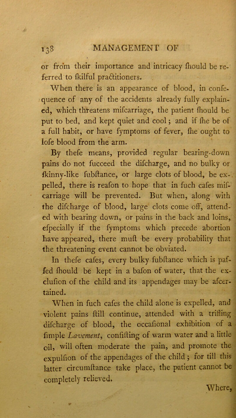 >3® or from their importance and intricacy fhould be re- ferred to fkilful petitioners. When there is an appearance of blood, in confe- quence of any of the accidents already fully explain- ed, which threatens mifcarriage, the patient fhould be put to bed, and kept quiet and cool; and if fhe be of a full habit, or have fymptoms of fever, fhe ought to lofe blood from the arm. By thefe means, provided regular bearing-down pains do not fucceed the difcharge, and no bulky or fkinny-like fubftance, or large clots of blood, be ex-. pelled, there is reafon to hope that in fuch cafes mif- carriage will be prevented. But when, along with the difcharge of blood, large clots come off, attend- ed with bearing down, or pains in the back and loins, efpecially if the fymptoms which precede abortion have appeared, there mufl be every probability that the threatening event cannot be obviated. In thefe cafes, every bulky fubftance which is paf- fed fhould be kept in a bafon of water, that the ex- clufion of the child and its appendages may be afcer- tained. When in fuch cafes the child alone is expelled, and violent pains ftill continue, attended with a trifling difcharge of blood, the occaftonal exhibition of a fimple Lavement, confifting of warm water and a little oil, will often moderate the pain, and promote the expulfton of the appendages of the child ; for till this latter circumftance take place, the patient cannot be completely relieved. Where,