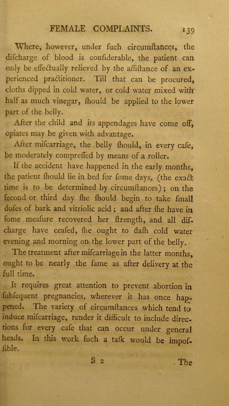 Where, however, under fuch circumftances, the difcharge of blood is considerable, the patient can only be efte&ually relieved by the aftiftance of an ex- perienced pra&itioner. Till that can be procured, cloths dipped in cold water, or cold water mixed with half as much vinegar, lhould be applied to the lower part of the belly. After the child and its appendages have come off, opiates may be given with advantage. After mifcarriage, the belly fhould, in every cafe, be moderately comprelfed by means of a roller. If the accident have happened in the early months, the patient lhould lie in bed for fome days, (the exa£t time is to be determined by circumftances); on the fecond or third day Ihe lhould begin to take fmall dofes of bark and vitriolic acid; and after Ihe have in fome meafure recovered her ftrength, and all dif- charge have ceafed, Ihe ought to dafh cold water evening and morning on the lower part of the belly. The treatment after mifcarriage in the latter months, ought to be nearly the fame as after delivery at the full time. It requires great attention to prevent abortion in fubfequent pregnancies, wherever it has once hap- pened. The variety of circumftances which tend to induce mifcarriage, render it difficult to include direc- tions for every cafe that can occur under general heads. In this work fuch a talk would be impof- fible. S 2 v The