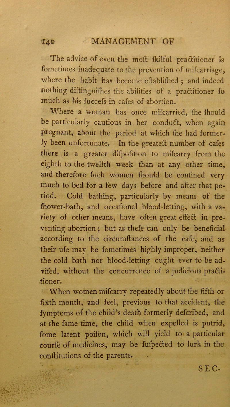 The advice of even the mofl fkilful pra&itioner is fometimes inadequate to the prevention of mifcarriage, where the habit has become eftablifhed ; and indeed nothing diffinguifhes the abilities of a pra&itioner fo much as his fuccefs in cafes of abortion. Where a woman has once mifcarried, fhe fhould be particularly cautious in her conduft, when again pregnant, about the period at which fhe had former- ly been unfortunate. In the greateft number of cafes there is a greater difpofition to mifcarry from the eighth to the twelfth week than at any other time, and therefore fuch women fhould be confined very much to bed for a few days before and after that pe- riod. Cold bathing, particularly by means of the fhower-bath, and occafional blood-letting, with a va- riety of other means, have often great effect in pre- venting abortion; but as thefe can only be beneficial according to the circumftances of the cafe, and as their ufe may be fometimes highly improper, neither the cold bath nor blood-letting ought ever to be ad- vifed, without the concurrence of a judicious pra&i- tioner. When women mifcarry repeatedly about the fifth or fhtth month, and feel, previous to that accident, the fymptoms of the child’s death formerly defcribed, and at the fame time, the child when expelled is putrid, feme latent poifon, which will yield to a particular courfe of medicines, may be fufpected to lurk in the conffitutions of the parents. SEC-