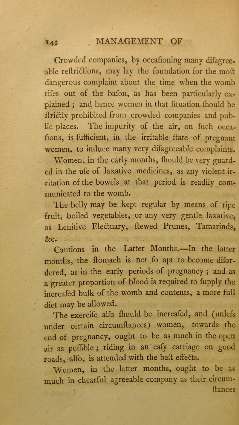 *42 Crowded companies, by occafioning many difagree- able reftri&ions, may lay the foundation for the molt dangerous complaint about the time when the womb rifes out of the bafon, as has been particularly ex- plained ; and hence women in that fituation.fhould be itridly prohibited from crowded companies and pub- lic places. The impurity of the air, on fuch occa- fions, is fufficient, in the irritable Hate of pregnant women, to induce many very difagreeable complaints. Women, in the early months, fhould be very guard- ed in the ufe of laxative medicines, as any violent ir- ritation of the bowels at that period is readily com- municated to the womb. The belly may be kept regular by means of ripe fruit, boiled vegetables, or any very gentle laxative, as Lenitive Ele&uary, Hewed Prunes, Tamarinds, &c. Cautions in the Latter Months.—In the latter months, the ftomach is not fo apt to become difor- dered, as in the early periods of pregnancy ; and as a greater proportion of blood is required to fupply the increafed bulk of the womb and contents, a more full diet may be allowed. The exercife alfo Ihould be increafed, and (unlefs under certain circumftances) women, towards the end of pregnancy, ought to be as much in the open air as polfible ; riding in an eafy carriage on good roads, alfo, is attended with the belt elfe&s. Women, in the latter months, ought to be as much in chearjful agreeable company as their circum- * dances