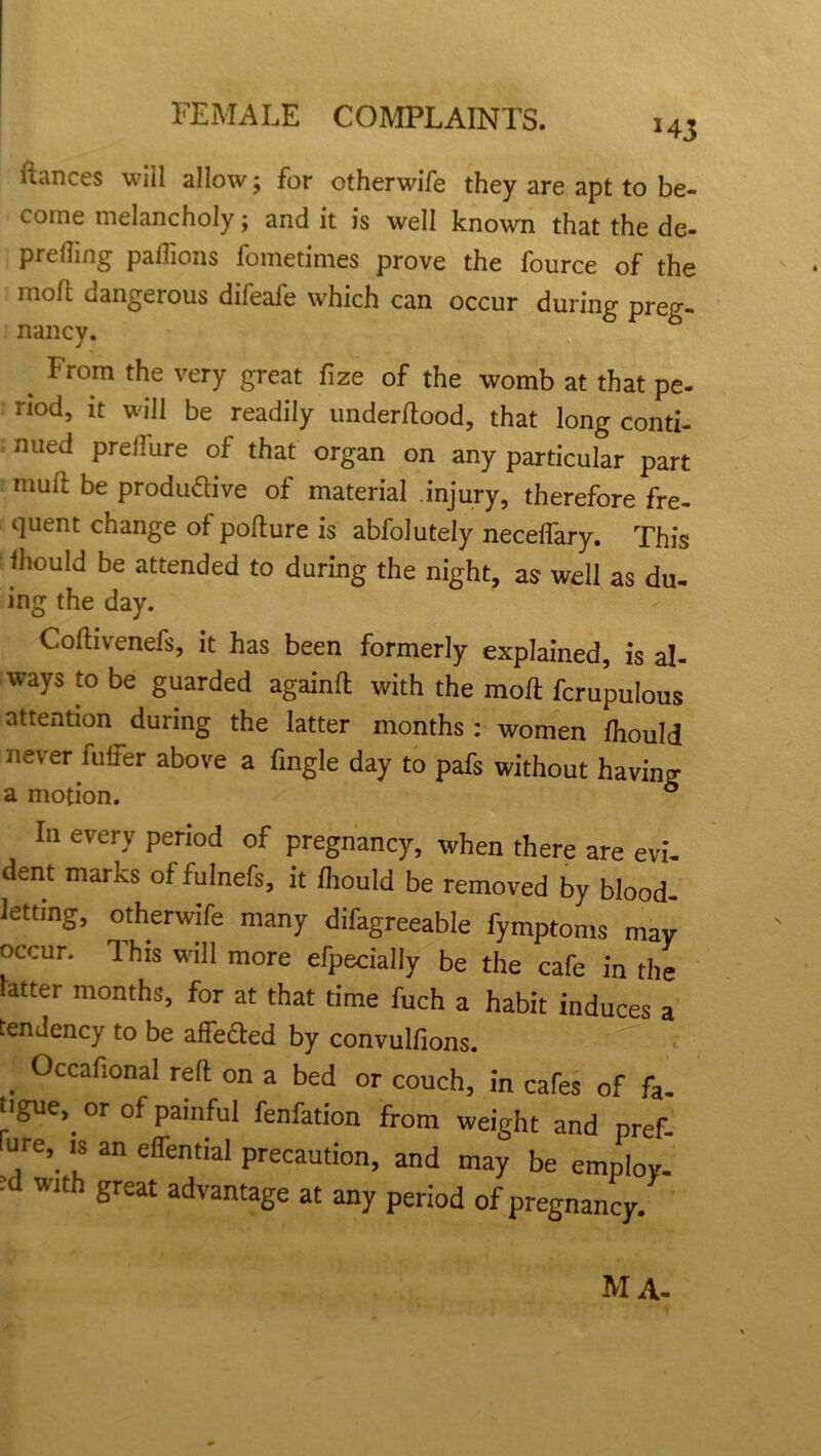 fiances will allow; for otherwife they are apt to be- come melancholy; and it is well known that the de- prefling paflions fometimes prove the fource of the moft uangeious difeafe which can occur during preg- nancy. From the very great fize of the womb at that pe- riod, it will be readily underflood, that long conti- nued preffure of that organ on any particular part mull be produ&ive of material injury, therefore fre- quent change of poflure is abfolutely necelfary. This fhould be attended to during the night, as well as du- ing the day. Cofhvenefs, it has been formerly explained, is al- ways to be guarded againfl with the moft fcrupulous attention during the latter months : women fhould never fuffer above a fingle day to pafs without having a motion. 6 la every period of pregnancy, when there are evi- dent marks of fulnefs, it fhould be removed by blood- letting, otherwife many difagreeable fymptoms may occur. This will more efpedaliy be the cafe in the latter months, for at that time fuch a habit induces a tendency to be affeaed by convulfions. . 0ccafionaI reft on a bed or couch, in cafes of fa- tigue,. or of painful fenfation from weight and pref- ure, is an effential precaution, and may be employ- ed with great advantage at any period of pregnancy MA-