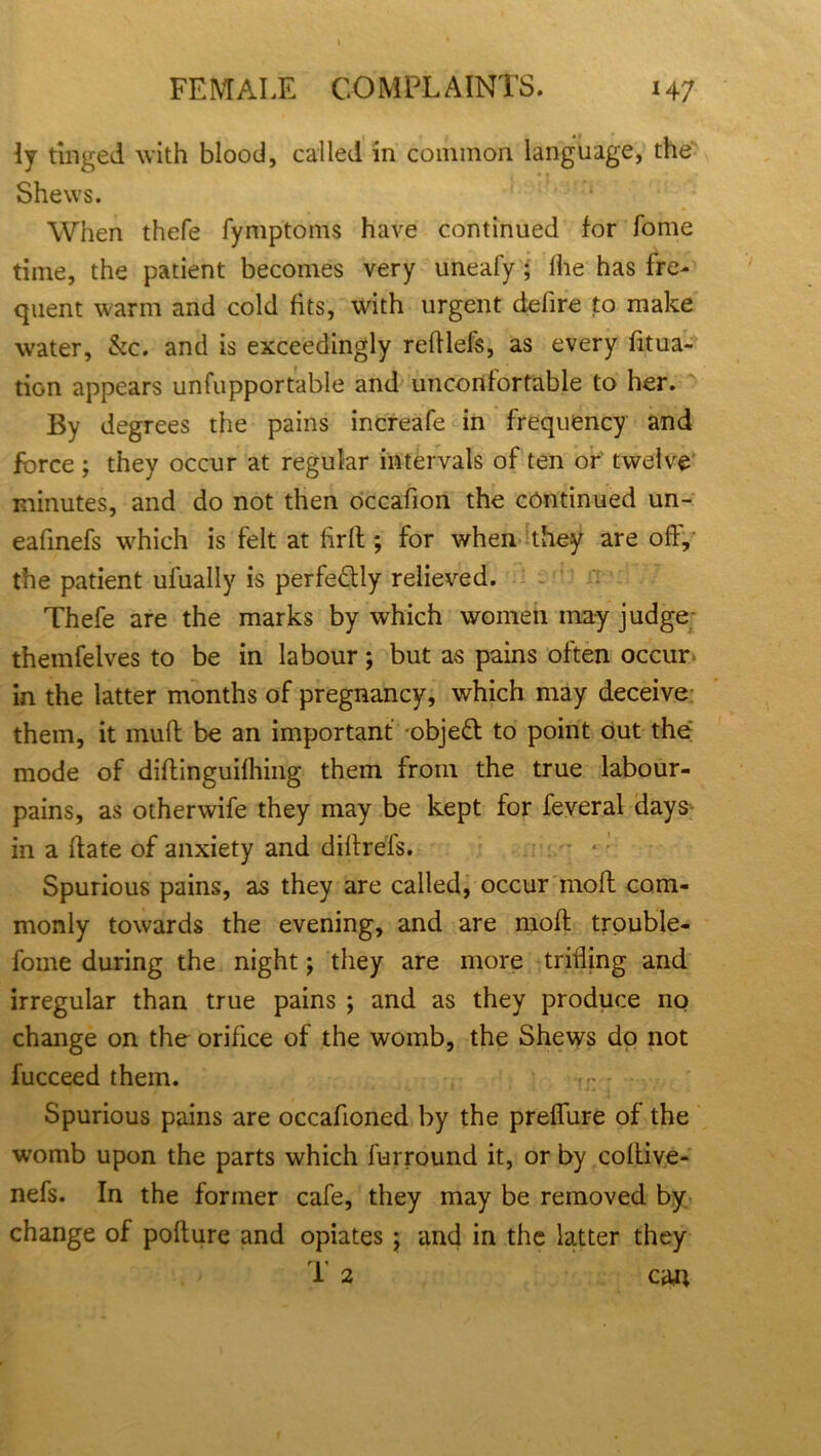 ly tinged with blood, called in common language, the Shews. When thefe fymptoms have continued for Tome time, the patient becomes very uneafy; Ihe has fre- quent warm and cold fits, with urgent defire to make water, &c. and is exceedingly redlefs, as every fitua- tion appears unfupportable and unconfortable to her. By degrees the pains increafe in frequency and force; they occur at regular intervals of ten or twelve minutes, and do not then occafion the continued un- eafinefs which is felt at firll; for when they are off, the patient ufually is perfectly relieved. Thefe are the marks by which women may judge themfelves to be in labour; but as pains often occur in the latter months of pregnancy, which may deceive them, it muff be an important objed to point out the mode of didinguifhing them from the true labour- pains, as otherwife they may be kept for feveral days in a date of anxiety and didrefs. Spurious pains, as they are called, occur mod com- monly towards the evening, and are mod trouble- fome during the night; they are more trifling and irregular than true pains ; and as they produce no change on the orifice of the womb, the Shews dp not fucceed them. Spurious pains are occafioned by the predure of the womb upon the parts which fur round it, or by codive- nefs. In the former cafe, they may be removed by change of podure and opiates; and in the latter they T 2 can