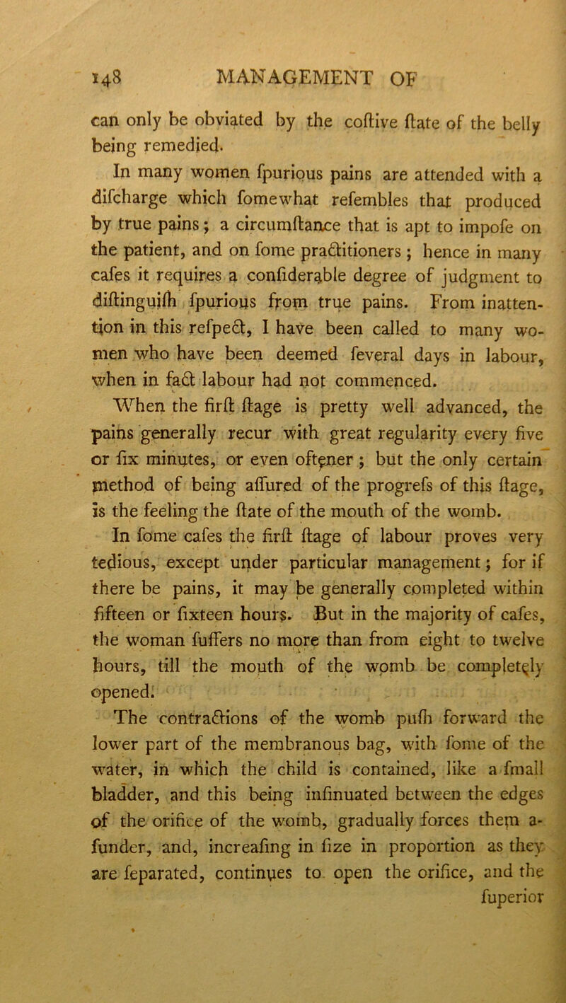 can only be obviated by the coftive ftate of the belly being remedied. In many women fpurious pains are attended with a difcharge which fomewhat refembles that produced by true pains; a circumftance that is apt to impofe on the patient, and on fome praditioners ; hence in many cafes it requires a confiderable degree of judgment to diftinguilh fpurious from true pains. From inatten- tion in this refped, I have been called to many wo- men who have been deemed feveral days in labour, when in fad labour had not commenced. «. ' • When the fil'd ftage is pretty well advanced, the pains generally recur with great regularity every five or fix minutes, or even oft^ner ; but the only certain method of being aflfured of the progrefs of this ftage, is the feeling the ftate of the mouth of the womb. In fome cafes the firft ftage of labour proves very- tedious, except under particular management; for if there be pains, it may be generally completed within fifteen or fixteen hours. But in the majority of cafes, the woman fufFers no more than from eight to twelve hours, till the mouth of the wpmb be completely opened. The contradions of the womb pufh forward the lower part of the membranous bag, with fome of the water, in which the child is contained, like a fmall bladder, and this being infinuated between the edges of the orifice of the womb, gradually forces them a- funder, and, increafing in fize in proportion as they are feparated, continues to open the orifice, and the fuperior