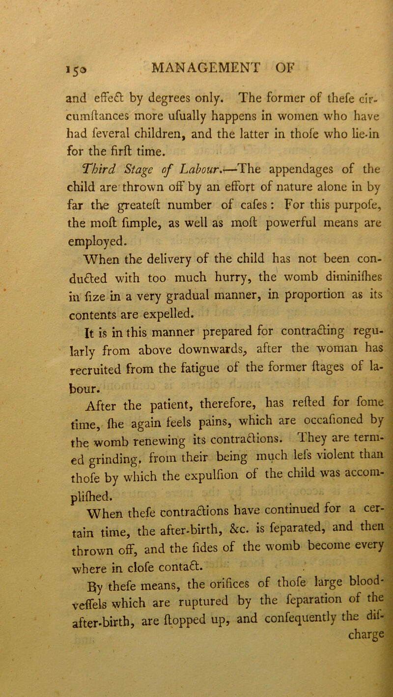 !5o and effect by degrees only. The former of thefe cir- cumftances more ufually happens in women who have had feveral children, and the latter in thole who lie-in for the firft time. Third Stage of Labour.>—The appendages of the child are thrown off by an effort of nature alone in by far the greatefl number of cafes: For this purpofe, the moll fimple, as well as moil powerful means are employed. When the delivery of the child has not been con- duced with too much hurry, the womb diminifhes in fize in a very gradual manner, in proportion as its contents are expelled. It is in this manner prepared for contracting regu- larly from above downwards, after the woman has recruited from the fatigue of the former ftages of la- bour. After the patient, therefore, has refted for fome time, fhe again feels pains, which are occafioned by the womb renewing its contractions. 1 hey are term- ed grinding, from their being much lei's violent than thofe by which the expulfion of the child was accom- plifhed. When thefe contractions have continued for a cer- tain time, the after-birth, &c. is feparated, and then thrown off, and the fides of the womb become every where in clofe contaCt. By thefe means, the orifices of thofe large blood- veffels which are ruptured by the feparation of the after-birth, are (topped up, and confequently the dii- charge