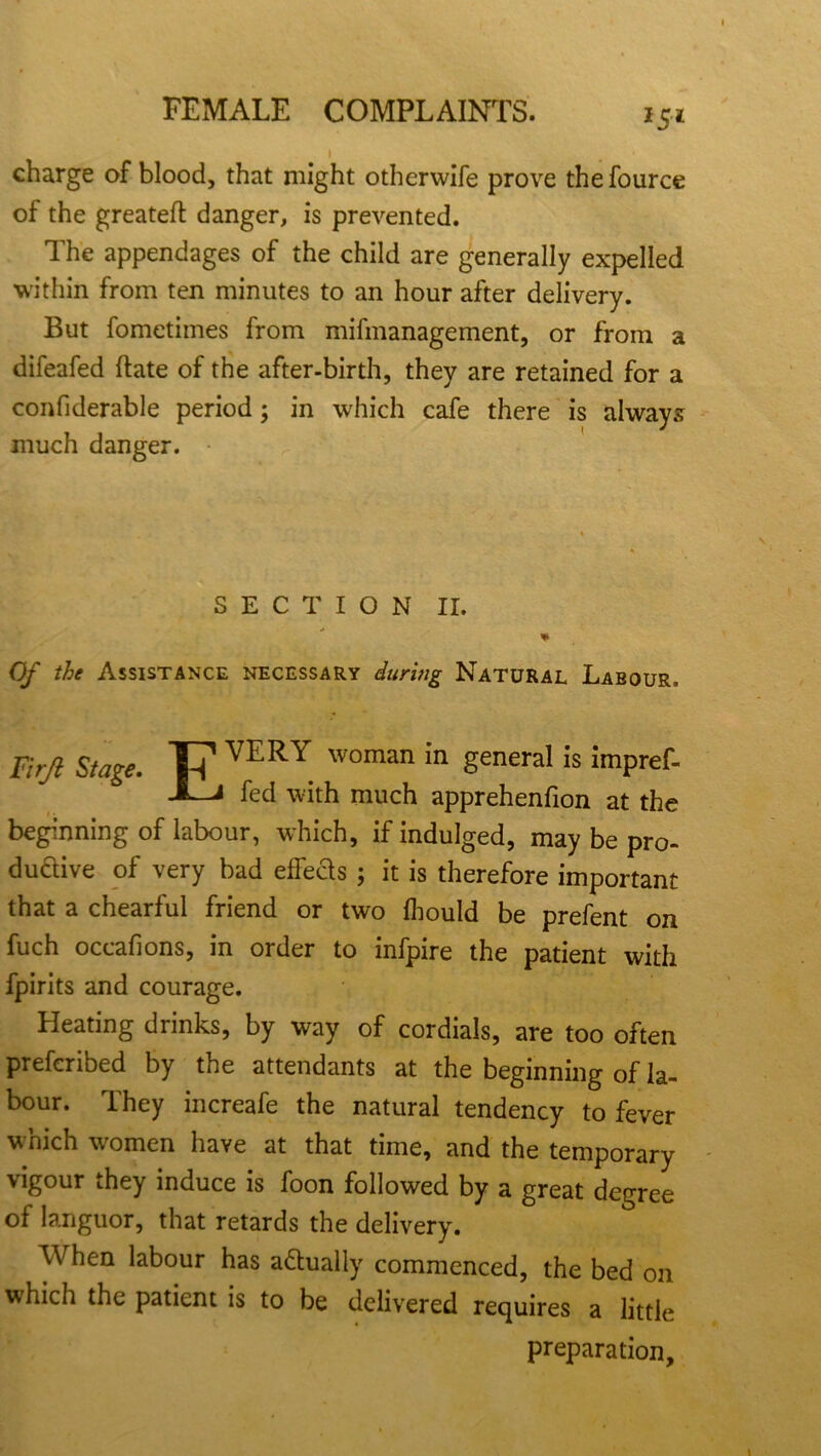 *5* charge of blood, that might otherwife prove the fource of the greateft danger, is prevented. The appendages of the child are generally expelled within from ten minutes to an hour after delivery. But fometimes from mifmanagement, or from a difeafed hate of the after-birth, they are retained for a confiderable period; in which cafe there is always much danger. SECTION II. % Of the Assistance necessary during Natural Labour. Firjl Stage. VERY woman in general is impref- Xlj fed with much apprehenfion at the beginning of labour, which, if indulged, may be pro- ductive of very bad effeds ; it is therefore important that a chearful friend or two fhould be prefent on fuch occafions, in order to infpire the patient with fpirits and courage. Heating drinks, by way of cordials, are too often preferibed by the attendants at the beginning of la- bour. They increafe the natural tendency to fever which women have at that time, and the temporary vigour they induce is foon followed by a great degree of languor, that retards the delivery. When labour has a&ually commenced, the bed on which the patient is to be delivered requires a little preparation.
