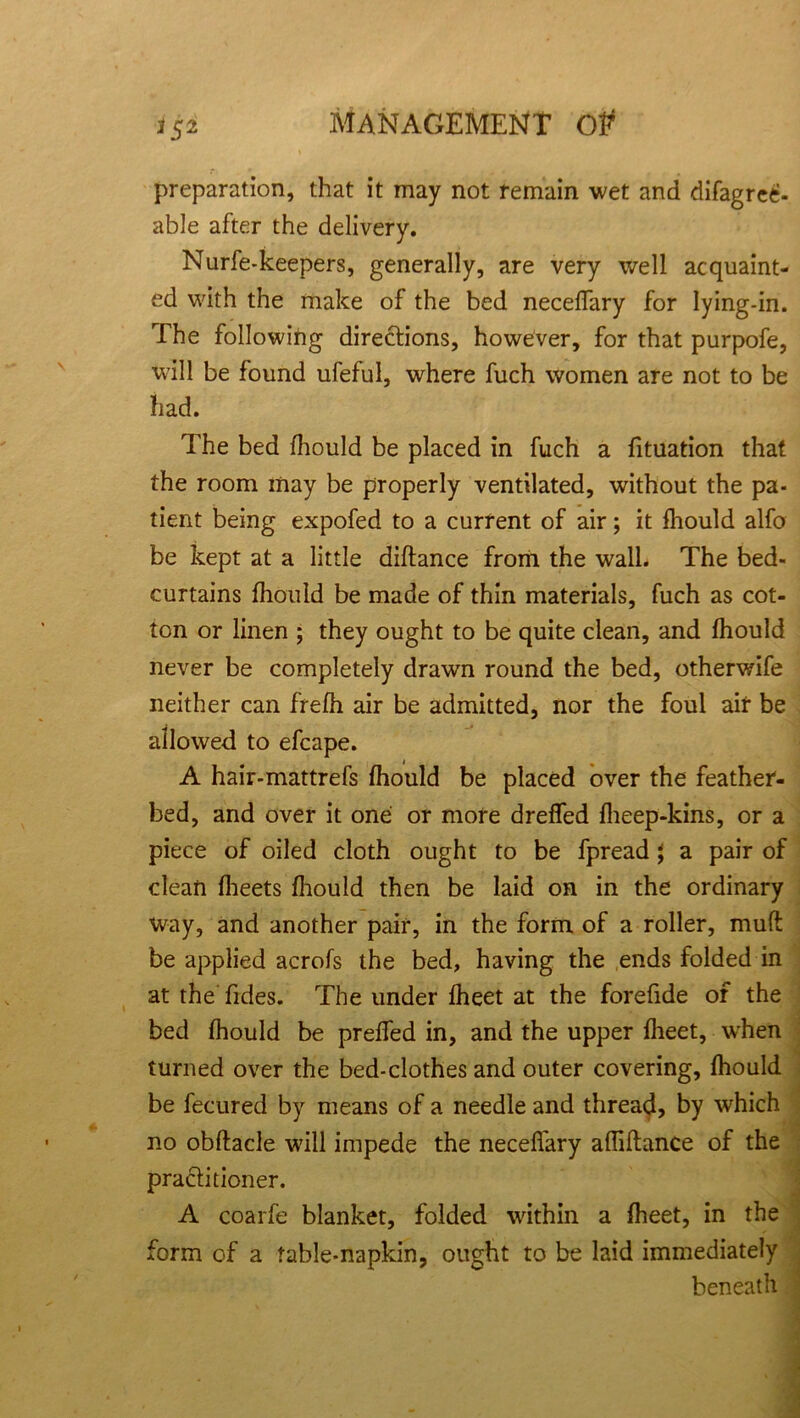 * 5 2 preparation, that it may not remain wet and difagrecf- able after the delivery. Nurfe-keepers, generally, are very well acquaint- ed with the make of the bed neceffary for lying-in. The following directions, however, for that purpofe, will be found ufeful, where fuch women are not to be had. The bed fhould be placed in fuch a fituation that the room may be properly ventilated, without the pa- tient being expofed to a current of air; it fhould alfo be kept at a little diftance from the wall. The bed- curtains fhould be made of thin materials, fuch as cot- ton or linen ; they ought to be quite clean, and fhould never be completely drawn round the bed, otherwife neither can frefh air be admitted, nor the foul air be allowed to efcape. A hair-mattrefs fhould be placed over the feather- bed, and over it one or more dreffed fheep-kins, or a piece of oiled cloth ought to be fpread J a pair of clean fheets fhould then be laid on in the ordinary way, and another pair, in the form of a roller, muft be applied acrofs the bed, having the ends folded in at the fides. The under fheet at the forefide of the bed fhould be preffed in, and the upper fheet, when turned over the bed-clothes and outer covering, fhould be fecured by means of a needle and thread, by which no obftacle will impede the neceffary affiflance of the practitioner. A coarfe blanket, folded within a fheet, in the form of a table-napkin, ought to be laid immediately beneath