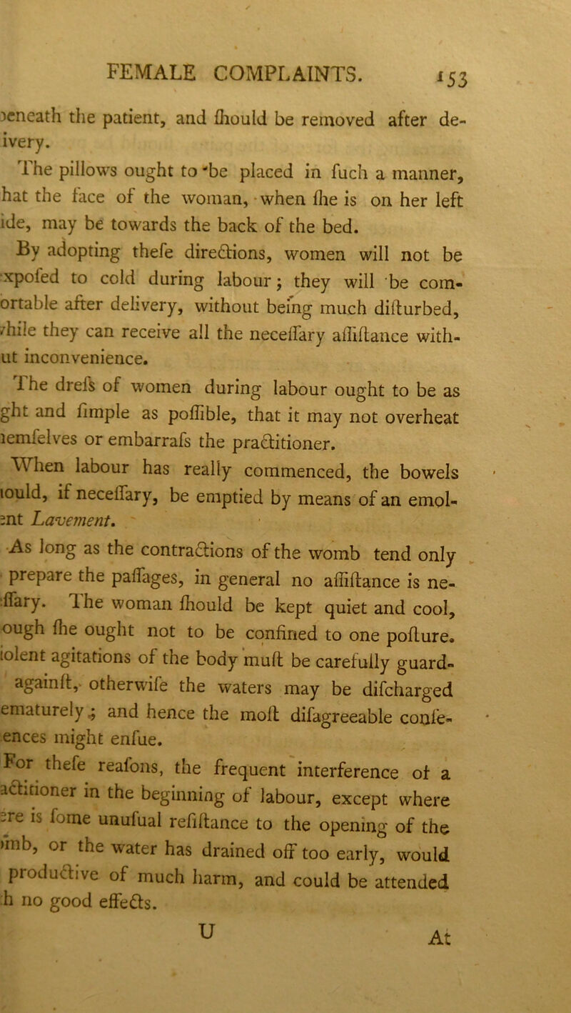 beneath the patient, and fhould be removed after de- ivery. 1 he pillows ought to be placed in fuch a manner, hat the face of the woman, when fhe is on her left ide, may be towards the back of the bed. By adopting thefe directions, women will not be xpoied to cold during labour; they will be com- ortable after delivery, without being much dilturbed, /hile they can receive all the necelfary afliftance with- ut inconvenience. 1 he drefs of women during labour ought to be as ght and fiinple as poflible, that it may not overheat lemfelves or embarrafs the practitioner. M hen labour has really commenced, the bowels lould, if necelfary, be emptied by means of an emol- mt Lavement. As long as the contractions of the womb tend only prepare the palfages, in general no afliftance is ne- ffary. Ihe woman fhould be kept quiet and cool, ough flie ought not to be confined to one poflure. iolent agitations of the body mult be carefully guard- again ft,- otherwife the waters may be difeharged ematurely ^ and hence the moll difagreeable confe- ences might enfue. For thefe reafons, the frequent interference of a actitioner in the beginning of labour, except where -re fi fome unufual refiltance to the opening of the >inb, or the water has drained off too early, would productive of much harm, and could be attended h no good effeCts. U At