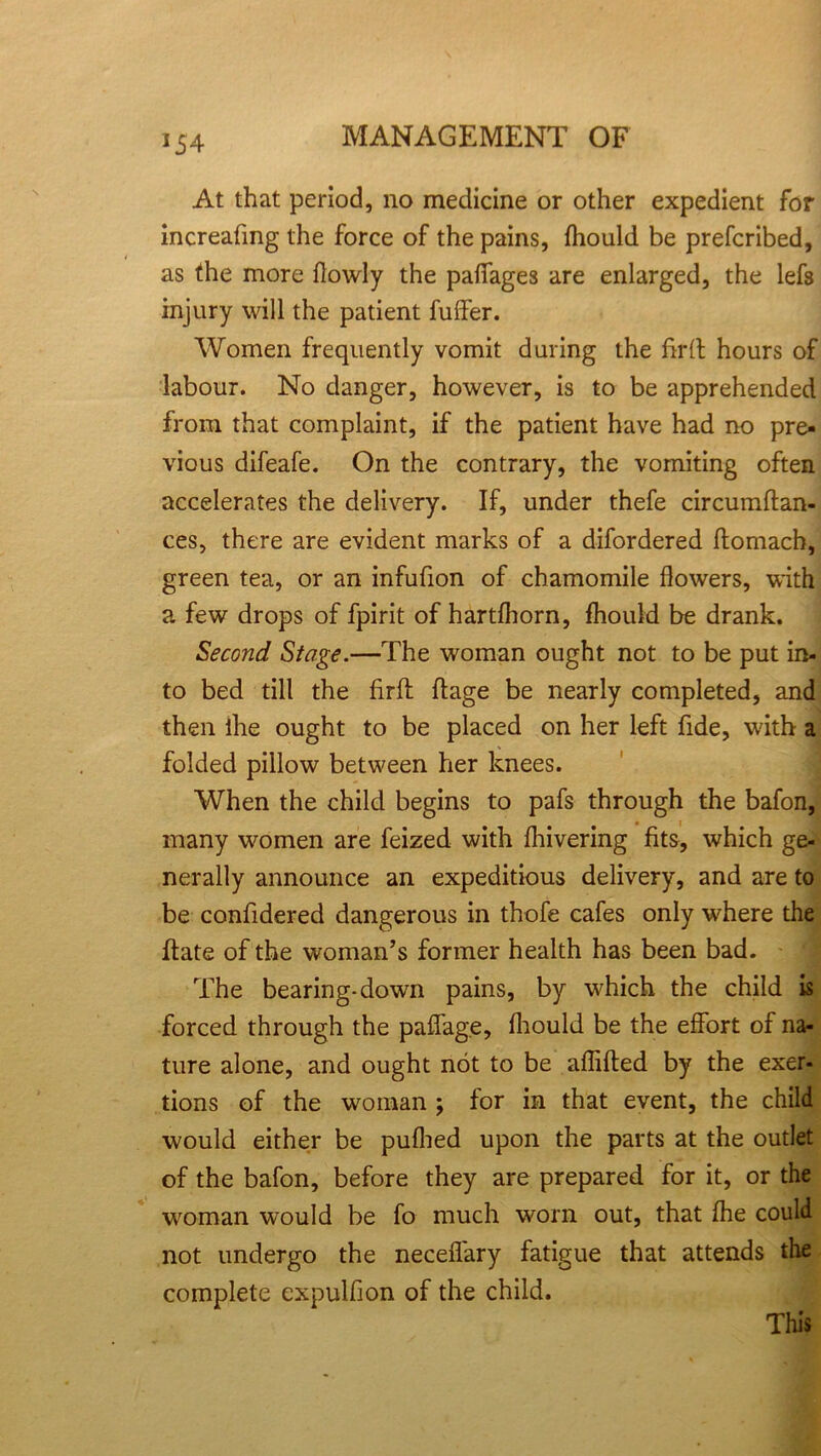 At that period, no medicine or other expedient for increafing the force of the pains, fhould be prefcribed, as the more flowly the paffages are enlarged, the lefs injury will the patient fuffer. Women frequently vomit during the hr(l hours of labour. No danger, however, is to be apprehended from that complaint, if the patient have had no pre- vious difeafe. On the contrary, the vomiting often accelerates the delivery. If, under thefe circumftan- ces, there are evident marks of a difordered ftomach, green tea, or an infufion of chamomile flowers, with a few drops of fpirit of hartfliorn, fhould be drank. Second Stage.—The woman ought not to be put in- to bed till the firft ftage be nearly completed, and then ihe ought to be placed on her left fide, with a folded pillow between her knees. When the child begins to pafs through the bafon, many women are feized with fhivering fits, which ge- nerally announce an expeditious delivery, and are to be confidered dangerous in thofe cafes only where the ftate of the woman’s former health has been bad. The bearing-down pains, by which the child is forced through the paflage, fhould be the effort of na- ture alone, and ought not to be affifted by the exer- tions of the woman ; for in that event, the child would either be puflied upon the parts at the outlet of the bafon, before they are prepared for it, or the woman would be fo much worn out, that fhe could not undergo the neceflary fatigue that attends die complete expulfion of the child. This