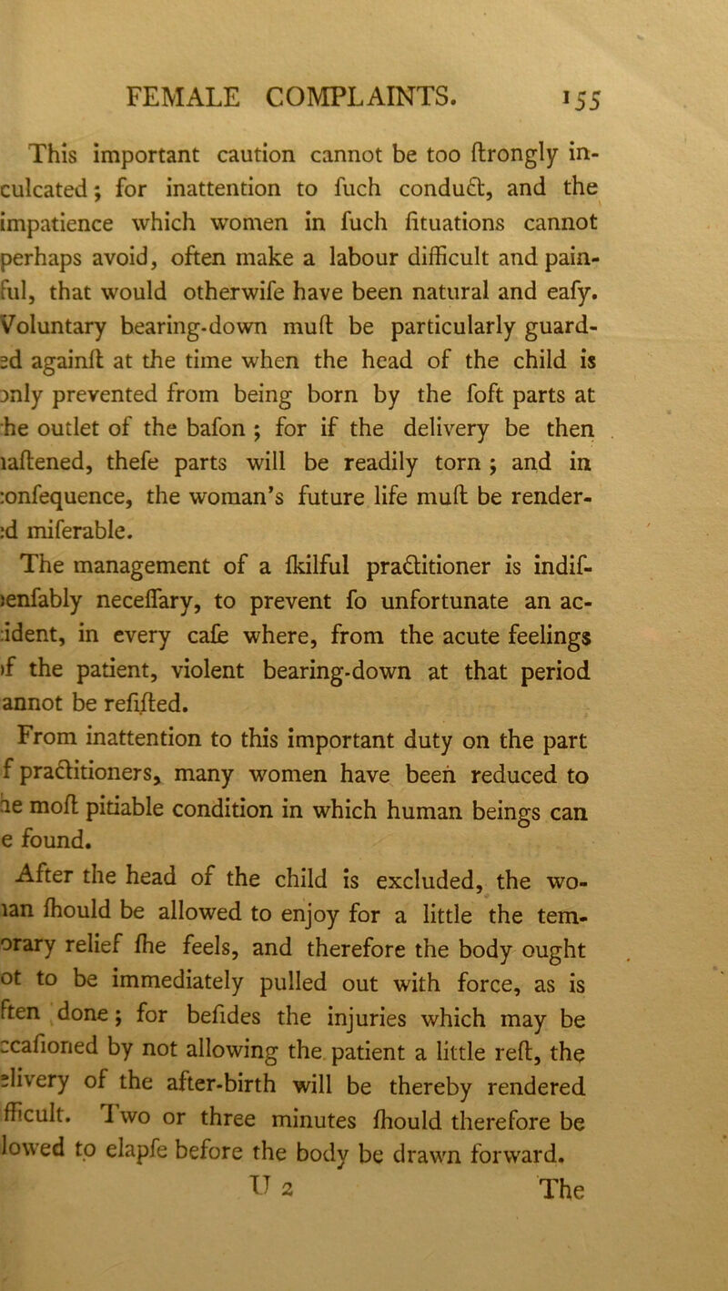 This important caution cannot be too drongly in- culcated : for inattention to fuch conduct, and the impatience which women in fuch fituations cannot perhaps avoid, often make a labour difficult and pain- ful, that would otherwife have been natural and eafy. Voluntary bearing-down mud be particularly guard- ed again!! at the time when the head of the child is jnly prevented from being born by the foft parts at he outlet of the bafon ; for if the delivery be then laftened, thefe parts will be readily torn ; and in -.onfequence, the woman’s future life mud be render- id miferable. The management of a fkilful pra&itioner is indif- >enfably necefiary, to prevent fo unfortunate an ac- cident, in every cafe where, from the acute feelings >f the patient, violent bearing-down at that period annot be redded. From inattention to this important duty on the part f pra&itioners, many women have been reduced to ae mod pitiable condition in which human beings can e found. After the head of the child is excluded, the wo- tan ffiould be allowed to enjoy for a little the tem- orary relief fhe feels, and therefore the body ought ot to be immediately pulled out with force, as is Ften done; for beddes the injuries which may be ccadoried by not allowing the patient a little red, the “livery of the after-birth will be thereby rendered fficult. I wo or three minutes ffiould therefore be lowed to elapfe before the body be drawn forward. U 2 The