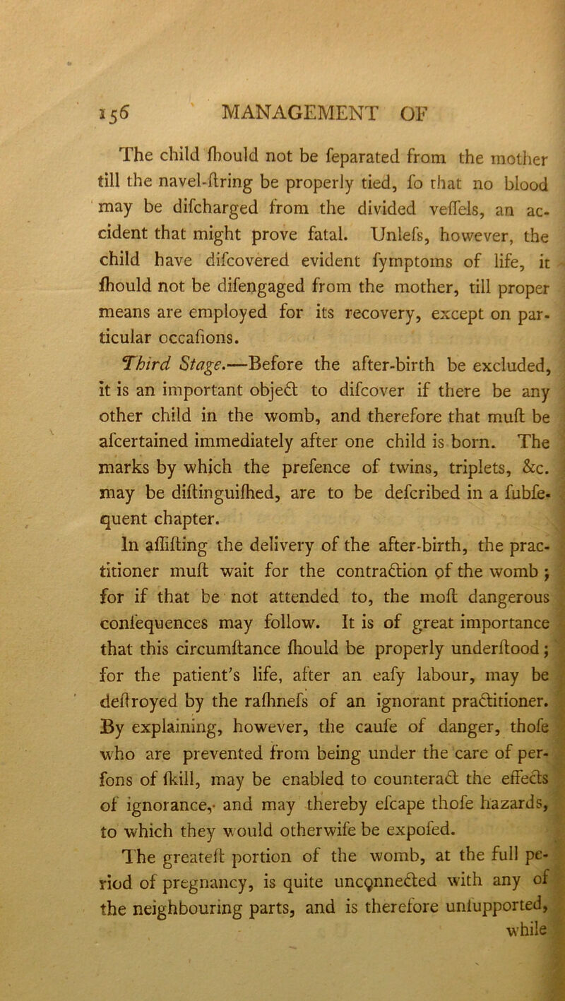 The child fhould not be feparated from the mother till the navel-firing be properly tied, fo that no blood may be difcharged from the divided veffels, an ac- cident that might prove fatal. Unlefs, however, the child have difcovered evident fyrnptoms of life, it fhould not be difengaged from the mother, till proper means are employed for its recovery, except on par- ticular occafions. Third Stage.—Before the after-birth be excluded, it is an important object to difcover if there be any other child in the womb, and therefore that muft be ascertained immediately after one child is born. The marks by which the prefence of twins, triplets, &c. may be diflinguifhed, are to be defcribed in a fubfe- quent chapter. In affifling the delivery of the after-birth, the prac- titioner mufl wait for the contraction of the womb j for if that be not attended to, the moft dangerous confequences may follow. It is of great importance that this circumftance fhould be properly underflood; for the patient's life, after an eafy labour, may be deflroyed by the rafhnefs of an ignorant practitioner. By explaining, however, the caufe of danger, thofe who are prevented from being under the care of per- fons of {kill, may be enabled to counteract the effects of ignorance,- and may thereby efcape thofe hazards, to which they would otherwife be expofed. The greatefl portion of the womb, at the full pe- riod of pregnancy, is quite uncqnneCted with any of the neighbouring parts, and is therefore uniupported, while