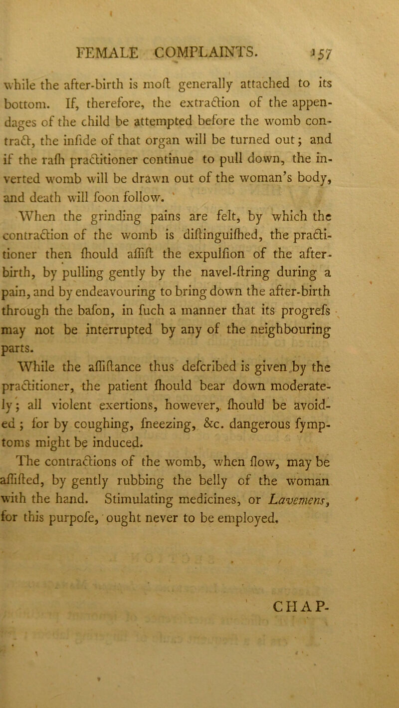 FEMALE COMPLAINTS. >57 I while the after-birth is mod generally attached to its bottom. If, therefore, the extraction of the appen- dages of the child be attempted before the womb con- tract, the infide of that organ will be turned out; and if the rafh practitioner continue to pull down, the in- verted womb will be drawn out of the woman’s body, and death will foon follow. When the grinding pains are felt, by which the contraction of the womb is diitinguifhed, the practi- tioner then fhould aflifh the expulfion of the after- birth, by pulling gently by the navel-ftring during a pain, and by endeavouring to bringdown the after-birth through the bafon, in fuch a manner that its progrefs may not be interrupted by any of the neighbouring parts. While the afliftance thus defcribed is given by the practitioner, the patient fhould bear dowrn moderate- ly ; all violent exertions, however, fhould be avoid- ed ; for by coughing, fneezing, &c. dangerous fymp- toms might be induced. The contractions of the womb, 'when flow, may be aflifted, by gently rubbing the belly of the woman with the hand. Stimulating medicines, or Lavemens, for this purpofe, ought never to be employed. CHAP- * *