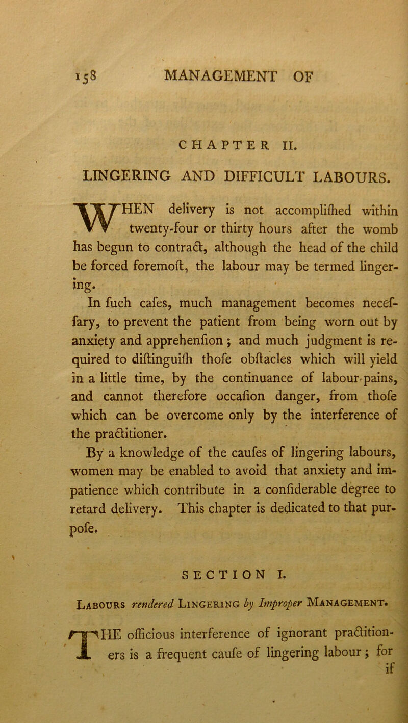 CHAPTER II. LINGERING AND DIFFICULT LABOURS. WHEN delivery is not accompliffied within twenty-four or thirty hours after the womb has begun to contract, although the head of the child be forced foremoil, the labour may be termed linger- ing. In fuch cafes, much management becomes necef- fary, to prevent the patient from being worn out by anxiety and apprehenfion ; and much judgment is re- quired to diltinguilh thofe obftacles which will yield in a little time, by the continuance of labour'pains, and cannot therefore occafion danger, from thofe which can be overcome only by the interference of the pra£litioner. By a knowledge of the caufes of lingering labours, women may be enabled to avoid that anxiety and im- patience which contribute in a confiderable degree to retard delivery. This chapter is dedicated to that pur- SECTION I. Labours rendered Lingering by Improper Management. THE officious interference of ignorant pra&ition- ers is a frequent caufe of lingering labour; for if