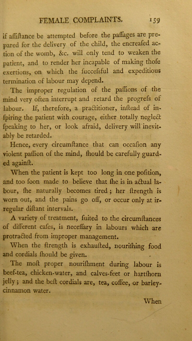 if affiftance be attempted before the paffages are pre- pared for the delivery of the child, the encreafed ac- tion of the womb, &c. will only tend to weaken the patient, and to render her incapable of making thofe exertions, on which the fuccefsful and expeditious termination of labour may depend. The improper regulation of the paffions of the mind very often interrupt and retard the progrefs of labour. If, therefore, a practitioner, inflead of in- fpiring the patient with courage, either totally neglect fpeaking to her, or look afraid, delivery will inevit- ably be retarded. Hence, every circumftance that can occafion any violent paffion of the mind, fhould be carefully guard- ed againft. When the patient is kept too long in one pofition, and too foon made to believe that fhe is in actual la- bour, fhe naturally becomes tired; her ftrength rs worn out, and the pains go off, or occur only at ir- regular diflant intervals. A variety of treatment, fuited to the circumftances of different cafes, is necelfary in labours which are protracted from improper management. When the ftrength is exhaufted, nourishing food and cordials fhould be given. The moft proper nourifhment during labour is beef-tea, chicken-water, and calves-feet or hartfhorn jelly; and the beft cordials are, tea, coffee, or barley- cinnamon water. When