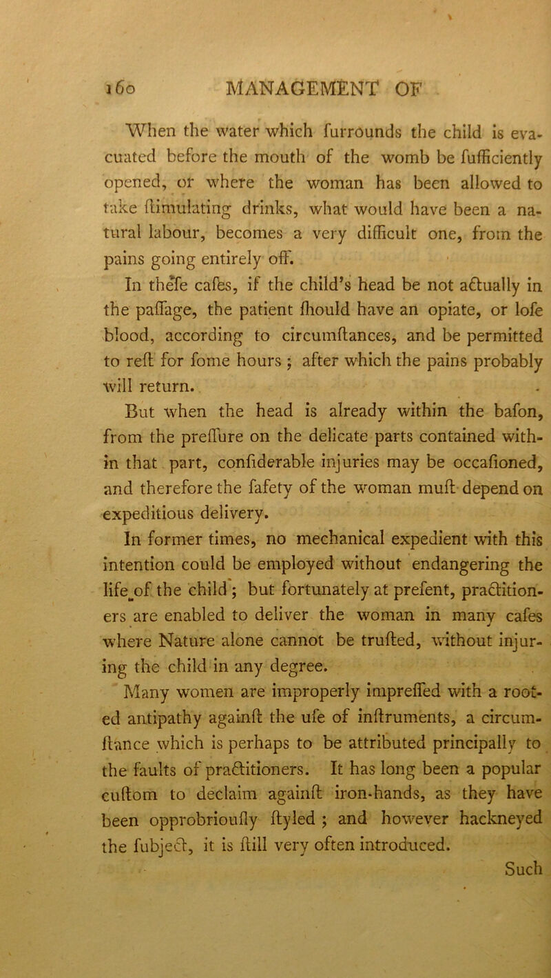 'll f When the water which furrounds the child is eva- cuated before the mouth of the womb be fufficiently opened, or where the woman has been allowed to take ftimulating drinks, what would have been a na- tural labour, becomes a very difficult one, from the pains going entirely off. In thefe cafes, if the child’s head be not adtually in the paffage, the patient fhould have an opiate, or lofe blood, according to circumftances, and be permitted to reff for fome hours ; after which the pains probably will return. But when the head is already within the bafon, from the preffure on the delicate parts contained with- in that part, confiderable injuries may be occafioned, and therefore the fafety of the woman muff depend on expeditious delivery. In former times, no mechanical expedient with this intention could be employed without endangering the life^of the child ; but fortunately at prefent, practition- ers are enabled to deliver the woman in many cafes , J where Nature alone cannot be trufled, without injur- ing the child in any degree. Many women are improperly impreffed with a root- ed antipathy againft the ufe of inftruments, a circum- fbance which is perhaps to be attributed principally to the faults of praftitioners. It has long been a popular cuftom to declaim againft iron-hands, as they have been opprobrioufly ftyled ; and however hackneyed the fubject, it is ftill very often introduced. Such
