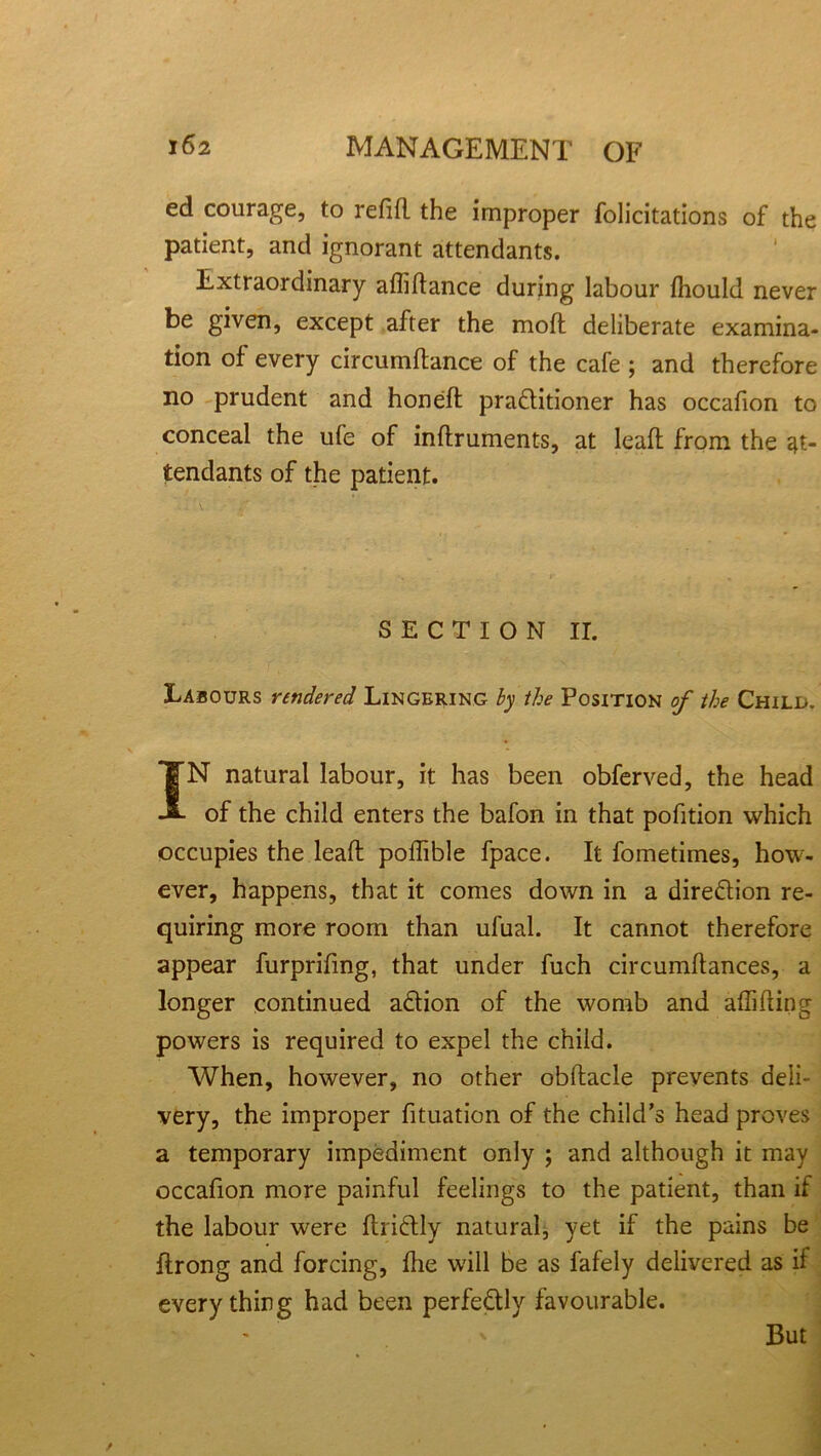 ed courage, to refill the improper folicitations of the patient, and ignorant attendants. Extraordinary afliftance during labour fhould never be given, except after the mod deliberate examina- tion of every circumftance of the cafe ; and therefore no prudent and honed practitioner has occafion to conceal the ufe of indruments, at lead from the at- tendants of the patient. SECTION II. Labours rendered Lingering by the Position of the Child. IN natural labour, it has been obferved, the head of the child enters the bafon in that pofition which occupies the lead podible fpace. It fometimes, how- ever, happens, that it comes down in a direction re- quiring more room than ufual. It cannot therefore appear furprifmg, that under fuch circumdances, a longer continued aCtion of the womb and adiding powers is required to expel the child. When, however, no other obdacle prevents deli- very, the improper fituation of the child's head proves a temporary impediment only ; and although it may occafion more painful feelings to the patient, than if the labour were ItriCtly natural, yet if the pains be Itrong and forcing, die will be as fafely delivered as if everything had been perfectly favourable. But