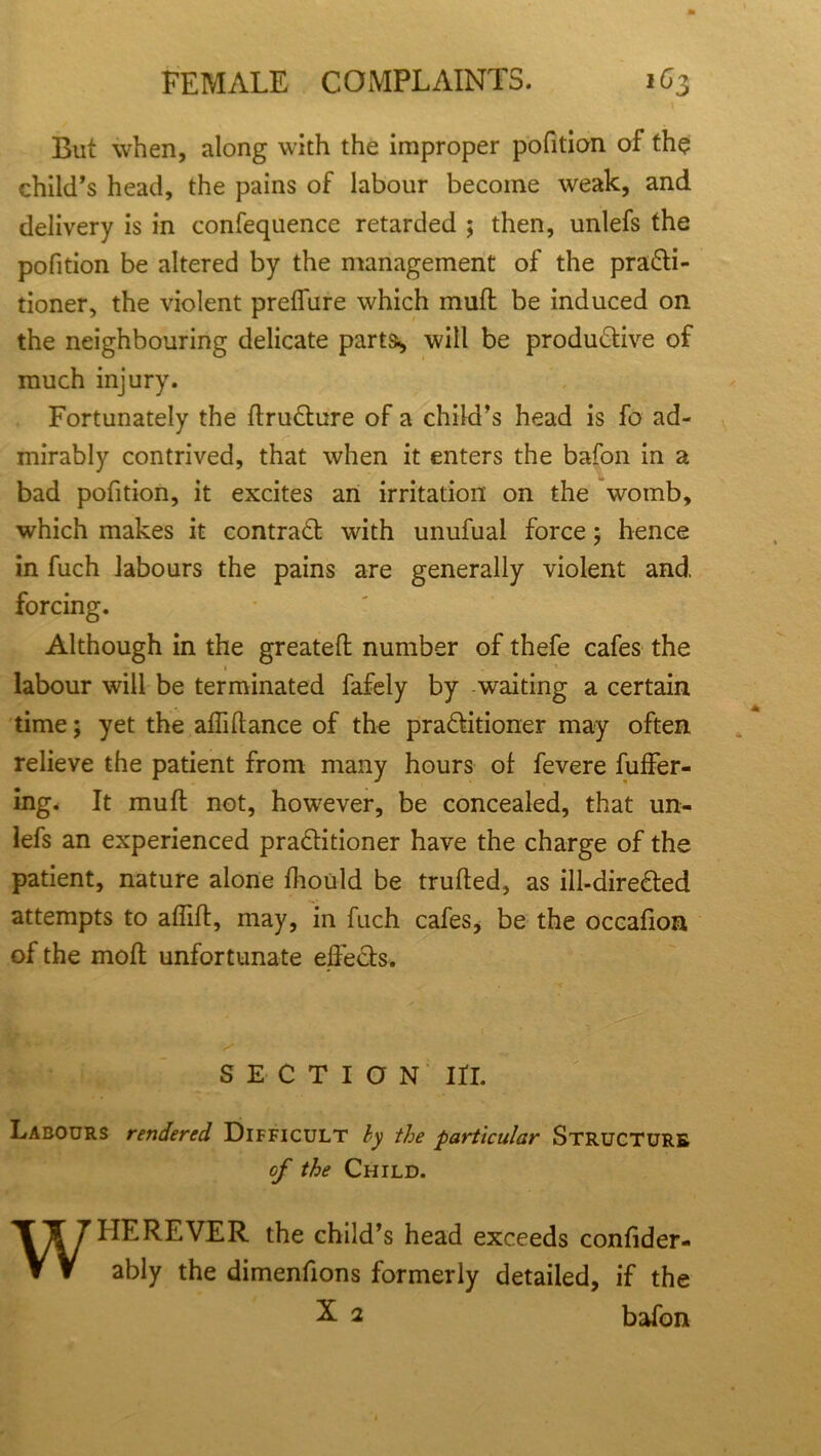 l But when, along with the improper pofition of the child’s head, the pains of labour become weak, and delivery is in confequence retarded ; then, unlefs the pofition be altered by the management of the practi- tioner, the violent preffure which mull be induced on the neighbouring delicate parts^ will be productive of much injury. Fortunately the ftruCture of a child’s head is fo ad- mirably contrived, that when it enters the bafon in a bad pofition, it excites an irritation on the womb, which makes it contract with unufual force; hence in fuch labours the pains are generally violent and forcing. Although in the greateft number of thefe cafes the 1 labour will be terminated fafely by waiting a certain time; yet the affiftance of the practitioner may often relieve the patient from many hours of fevere fuffer- ing. It mu ft not, however, be concealed, that un- lefs an experienced practitioner have the charge of the patient, nature alone fhould be trufted, as ill-direCted attempts to affift, may, in fuch cafes, be the occafion of the molt unfortunate effects. SECTION in. Labours rendered Difficult by the particular Structure of the Child. WHEREVER the child’s head exceeds confider- ably the dimenfions formerly detailed, if the X 2 bafon