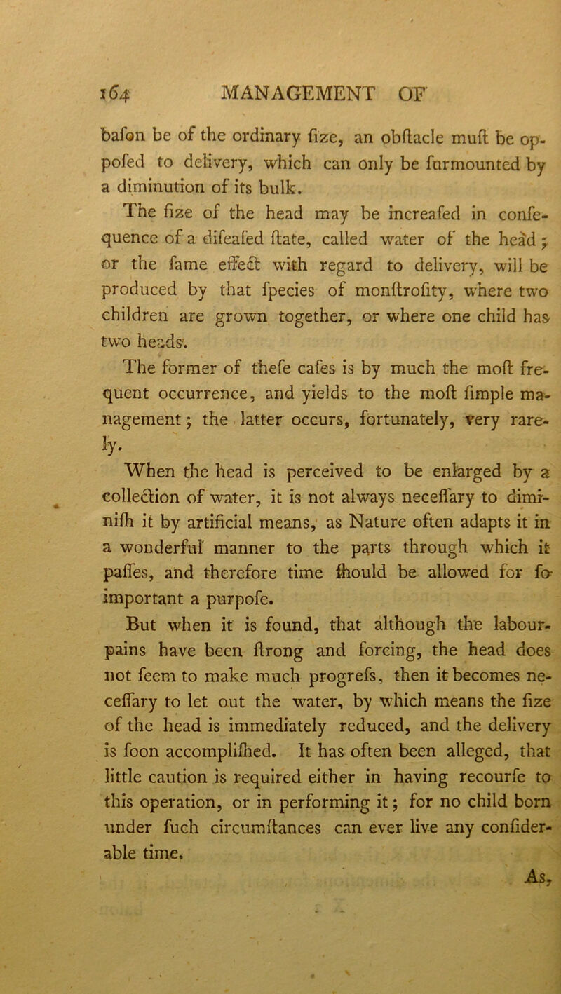 bafon be of the ordinary fize, an obftacle muft be op- pofed to delivery, which can only be fnrmounted by a diminution of its bulk. The fize of the head may be increafed in confe- quence of a diieafed ftate, called water of the head ' or the fame effect with regard to delivery, will be produced by that fpecies of monftrofity, where two children are grown together, or where one child has two heads. The former of thefe cafes is by much the moft fre- quent occurrence, and yields to the moft ftmple ma- nagement j the latter occurs, fortunately, very rare- ly. When the head is perceived to be enlarged by a colle&ion of water, it is not always neceffary to dimr- nifh it by artificial means, as Nature often adapts it in a wonderful manner to the parts through which it pafies, and therefore time fhould be allowed for fa important a purpofe. But when it is found, that although the labour- pains have been ftrong and forcing, the head does not feem to make much progrefs, then it becomes ne- ceftary to let out the water, by which means the ftze of the head is immediately reduced, and the delivery is foon accomplifhed. It has often been alleged, that little caution is required either in having recourfe to this operation, or in performing it; for no child born under fuch circum fiances can ever live any confider- able time. As,