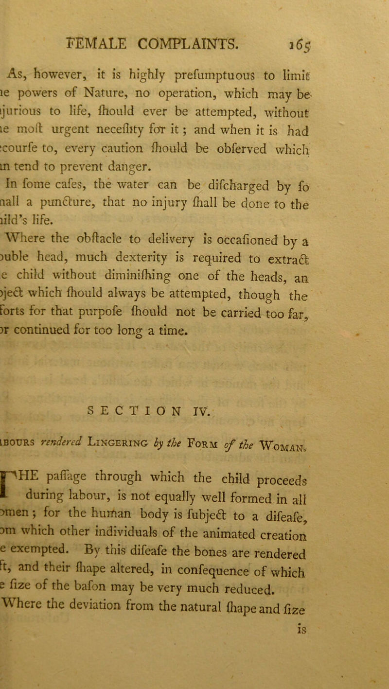 As, however, it is highly prefumptuous to limit ie powers of Nature, no operation, which may be ijurious to life, Ihould ever be attempted, without ie mod urgent necelhty for it; and when it is had icourfe to, every caution Ihould be obferved which m tend to prevent danger. In fome cafes, the water can be difcharged by fo nail a punclure, that no injury fhall be done to the lild’s life. Where the obftacle to delivery is occafioned by a mble head, much dexterity is required to extradf e child without diminifhing one of the heads, an )ject which Ihould always be attempted, though the forts for that purpofe Ihould not be carried too far, )r continued for too long a time. SECTION IV. ibours rendered Lingering by the Form of the Woman, ['''HE paflage through which the child proceeds during labour, is not equally well formed in all ?men; for the human body is fubjedt to a difeafe, 3m which other individuals of the animated creation e exempted. By this difeafe the bones are rendered Ft, and their Ihape altered, in confequence of which e fize of the bafon may be very much reduced. Where the deviation from the natural Ihape and fize is