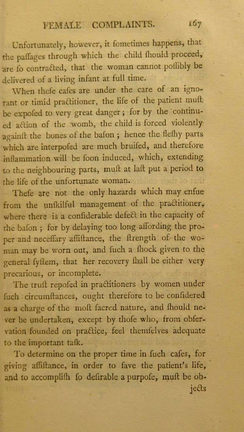 Unfortunately, however, it fornetiines happens, that the paflages through which the child fhould proceed, are fo contratted, that the woman cannot poihbly be delivered of a living infant at full time. When thefe cafes are under the care of an igno- rant or timid prattitioner, the lire of the patient muffc be expofed to very great danger; for by the continu- ed attion of the womb, the child is forced violently again ft the bones of the bafon ; hence the flefhy parts which are interpofed are much bruiled, and therefore inflammation will be foon induced, which, extending to the neighbouring parts, muff at laft put a period to the life of the unfortunate woman. Thefe are not the only hazards which may enfue from the unfkilful management of the prattitioner, where there is a confiderable defett in the capacity of the bafon ; for by delaying too long affording the pro- per and necefiary afliftance, the ftrength of the wo- man may be worn out, and fuch a fliock given to the general fyflem, that her recovery fhall be either very precarious, or incomplete. The trufl repofed in prattitioners by women under fuch circumflances, ought therefore to be confidered as a charge of the moil facred nature, and fhould ne- ver be undertaken, except by thofe who, from obfer- vation founded on prattice, feel themfelves adequate to the important talk. To determine on the proper time in fuch cafes, for giving affiflance, in order to fave the patient’s life, and to accomplifh fo defirable a purpofe, muft be ob- jetts