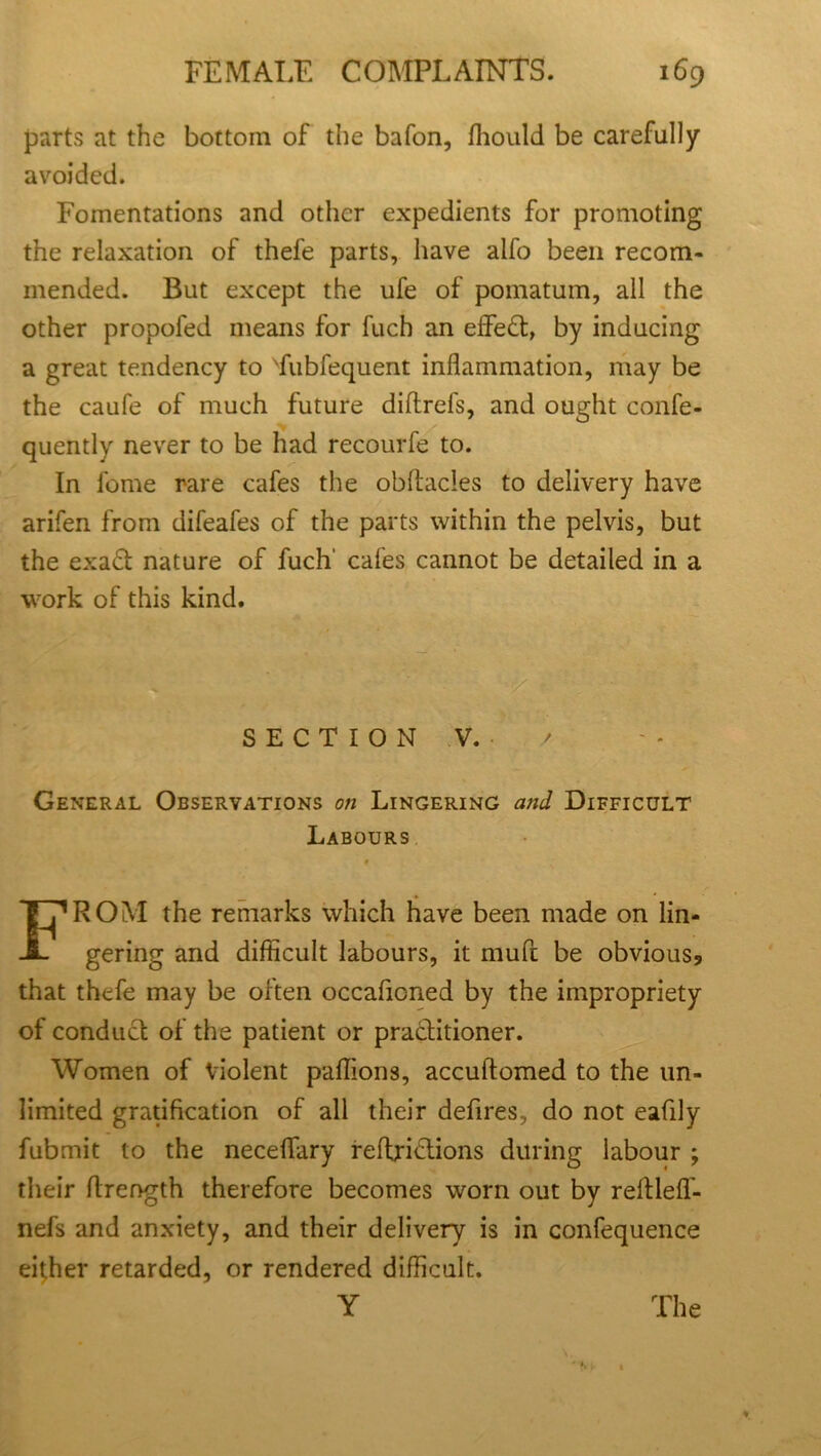 parts at the bottom of the bafon, fhould be carefully avoided. Fomentations and other expedients for promoting the relaxation of thefe parts, have alfo been recom- mended. But except the ufe of pomatum, all the other propofed means for fuch an effect, by inducing a great tendency to Tubfequent inflammation, may be the caufe of much future diftrefs, and ought confe- quently never to be had recourfe to. In tome rare cafes the obftacles to delivery have arifen from difeafes of the parts within the pelvis, but the exaft nature of fuch' cafes cannot be detailed in a work of this kind. SECTION V. /■ General Observations on Lingering and Difficult Labours FROM the remarks which have been made on lin- gering and difficult labours, it mufi be obvious5 that thefe may be often occafioned by the impropriety of conduct of the patient or practitioner. Women of Violent paffions, accuftomed to the un- limited gratification of all their defires, do not eafily fubmit to the neceflary reftriftions during labour ; their flrength therefore becomes worn out by reltlefl- nefs and anxiety, and their delivery is in confequence either retarded, or rendered difficult.