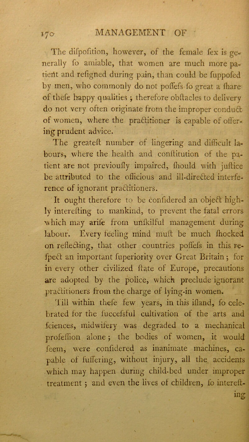 The dilpofition, however, of the female fex is ge- nerally fo amiable, that women are much more pa- tient and refigned during pain, than could be fuppofed by men, who commonly do not poffefs fo great a (hare of thefe happy qualities ; therefore obftacles to delivery do not very often originate from the improper conduct of women, where the pra&itioner is capable of offer- 1 ing prudent advice. The greateft number of lingering and difficult la- bours, where the health and conllitution of the pa- tient are not previoully impaired, fhould with juftice be attributed to the officious and ill-directed interfe- rence of ignorant praditioners. It ought therefore to be confidered an objed high- ly interefting to mankind, to prevent the fatal errors which may arife from unfkilful management during labour. Every leeling mind mult be much ffiocked on refleding, that other countries poffefs in this re- fped an important fuperiority over Great Britain; for in every other civilized ftate of Europe, precautions are adopted by the police, which preclude ignorant practitioners from the charge of lying-in women. Till within thefe few years, in this ifland, fo cele- brated lor the luccefsfui cultivation of the arts and fciences, midwifery was degraded to a mechanical profeffion alone; the bodies of women, it would feem, were confidered as inanimate machines, ca- pable of fuffering, without injury, all the accidents which may happen during chi Id-bed under improper treatment $ and even the lives of children, fo intereft-