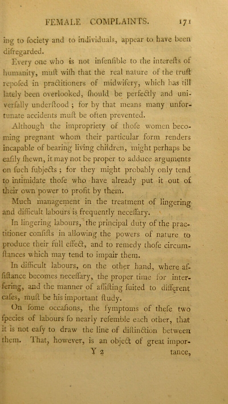 ing to fociety and to individuals, appear to have been disregarded. Every one who is not infenfible to the intereffs of humanity, mult with that the real nature of the truft repofed in practitioners of midwifery, which has till lately been overlooked, fhould be perfedly and uni- verfally underitood ; for by that means many unfor- tunate accidents muft be often prevented. Although the impropriety of thofe women beco- ming pregnant whom their particular form renders incapable of bearing living children, might perhaps be eafdy fhewn, it may not be proper to adduce arguments on fuch fubjeds ; for they might probably only tend to intimidate thofe who have already put it out of their own power to profit by them. Much management in the treatment of lingering and difficult labours is frequently neceffary. In lingering labours, the principal duty of the prac- titioner confifls in allowing the powers of nature to produce their full effed, and to remedy thofe circum- ffances which may tend to impair them. In difficult labours, on the other hand, where af- fiflance becomes neceffary, the proper time for inter- fering, and the manner of affiffing fuited to different cafes, muff be his important ffudy. On fome occafions, the fymptoms of thefe two lpecies of labours fo nearly referable each other, that it is not eafy to draw the line of diffindion between them. 1 hat, however, is an objed of great impor- Y 2 tance.