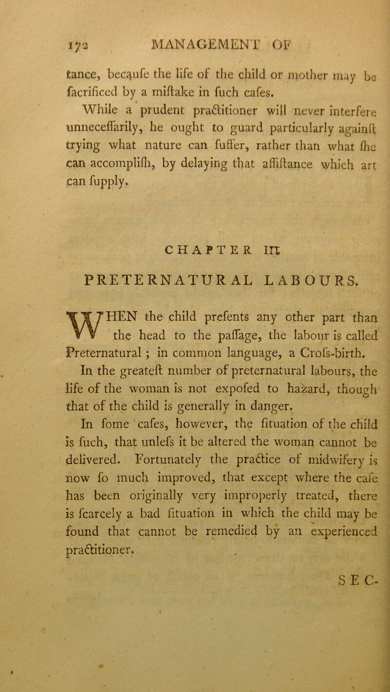 tance, becqufe the life of the child or mother may be facrificed by a miftake in fuch cafes. * While a prudent pra&itioner will never interfere unneceffarily, he ought to guard particularly again ft trying what nature can fuller, rather than what (he can accomplifh, by delaying that afliftance which art can fupply. CHAPTER IU PRETERNATURAL LABOURS. WHEN the child prefents any other part than the head to the paflage, the labour is called Preternatural; in common language, a Crofs-birth. In the greateft number of preternatural labours, the life of the woman is not expofed to hazard, though that of the child is generally in danger. In fome cafes, however, the fituation of the child is fuch, that unlefs it be altered the woman cannot be delivered. Fortunately the pra&ice of midwifery is now fo much improved, that except where the cafe has been originally very improperly treated, there is fcarcely a bad fituation in which the child may be found that cannot be remedied by an experienced pra&itioner. ; SEC- < . . ,