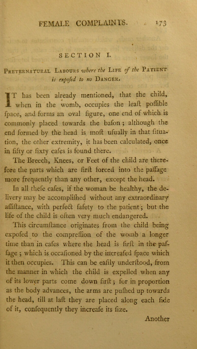 SECTION I. Preternatural Labours where the Life of the Patient is expofed to no Danger. IT has been already mentioned, that the child, when in the womb, occupies the leaft poffible fpace, and forms an oval figure, one end of which is commonly placed towards the bafon ; although the end formed by the head is molt ufually in that fitua- tion, the other extremity, it has been calculated, once in fifty or fixty cafes is found there. The Breech, Knees, or Feet of the child are there- fore the parts which are firit forced into the palfage more frequently than any other, except the head. In all thefe cafes, if the woman be healthy, the de- livery may be accomplifned without any extraordinary afliftance, with perfect fafety to the patient; but the life of the child is often very much endangered. This circumftance originates from the child being expofed to the compreflion of the womb a longer time than in cafes where the head is firft in the paf- fage ; which is occafioned by the increafed fpace which it then occupies. This can be eafily underltood, from the manner in which the child is expelled when any of its lower parts come down firft; for in proportion as the body advances, the arms are pufhed up towards the head, till at laft they are placed along each fide of it, confequently they increafe its fize. Another