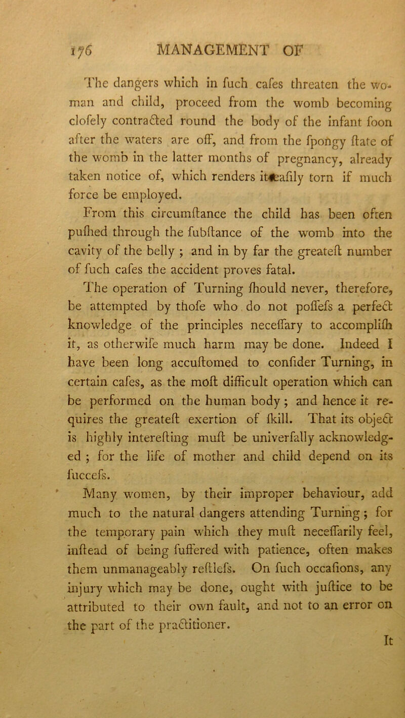 The dangers which in fuch cafes threaten the wo- man and child, proceed from the womb becoming clofely contradied round the body of the infant foon after the waters are off, and from the fpongy Hate of the womb in the latter months of pregnancy, already taken notice of, which renders it4feafily torn if much force be employed. From this circumltance the child has been often puffed through the fubltance of the womb into the cavity of the belly ; and in by far the greatefl number of fuch cafes the accident proves fatal. The operation of Turning ffould never, therefore, be attempted by thofe who do not poffefs a perfect knowledge of the principles neceffary to accomplifh it, as otherwife much harm may be done. Indeed I have been long accultomed to confider Turning, in certain cafes, as the moll difficult operation which can be performed on the human body ; and hence it re- quires the greateft exertion of lkill. That its object is highly interefling mult be univerfally acknowledg- ed ; for the life of mother and child depend on its fuccefs. Many women, by their improper behaviour, add much to the natural dangers attending Turning; for the temporary pain which they mult neceffarily feel, inltead of being fullered with patience, often makes them unmanageably reftlefs. On fuch occafions, any injury which may be done, ought with juftice to be attributed to their own fault, and not to an error on the part of the practitioner. It