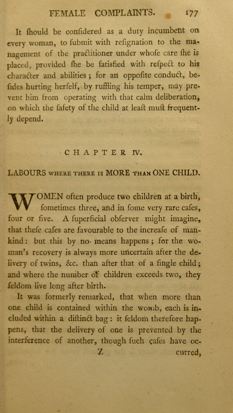 It fflould be confidered as a duty incumbent on every woman, to fubmit with refignation to the ma- nagement of the prattitioner under whofe care die is placed, provided fhe be fatisfied with refpeft to his character and abilities; for an oppofite conduft, be- fides hurting herfelf, by ruffling his temper, may pre- vent him from operating with that calm deliberation, on which the fafety of the child at lead: mull frequent- ly depend. CHAPTER IV. LABOURS WHERE THERE IS MORE THAN ONE CHILD. WOMEN often produce two children at a birth, fometimes three, and in fome very rare cafes, four or five. A fuperficial obferver might imagine, that thefe cafes are favourable to the increafe of man- kind : but this by no- means happens ; for the wo- man’s recovery is always more uncertain after the de- livery of twins, &c. than after that of a fmgle child and where the number of children exceeds two, they feldom live long after birth. It was formerly remarked, that when more than one child is contained within the womb, each is in- cluded within a diflindt bag: it feldom therefore hap- pens, that the delivery of one is prevented by the interference of another, though fuch cafes have oc- Z curred, • fs