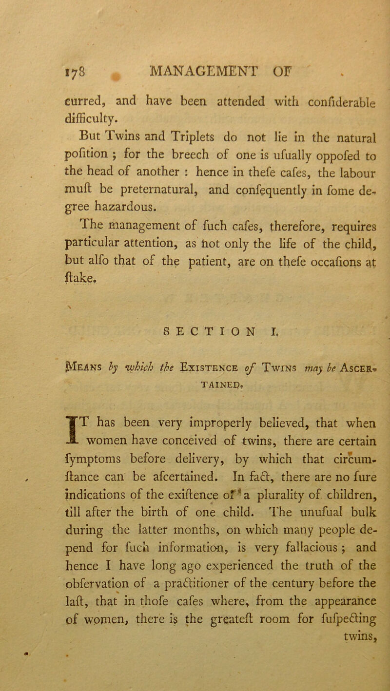 curred, and have been attended with confiderable difficulty. But Twins and Triplets do not lie in the natural pofition ; for the breech of one is ufually oppofed to the head of another : hence in thefe cafes, the labour muft be preternatural, and confequently in fome de- gree hazardous. I he management of fuch cafes, therefore, requires particular attention, as hot only the life of the child, but alfo that of the patient, are on thefe occafions at flake. \ SECTION I. Means by which the Existence of Twins may be Ascer* tained. IT has been very improperly believed, that when women have conceived of twins, there are certain fymptoms before delivery, by which that circum- flance can be afcertained. In fact, there are no fure indications of the exiflence o! s a plurality of children, till after the birth of one child. The unufual bulk during the latter months, on which many people de- pend for fuch information, is very fallacious; and hence I have long ago experienced the truth of the obfervation of a praflitioner of the century before the lad, that in thofe cafes where, from the appearance of women, there is the greatefl room for fufpe&ing twins.