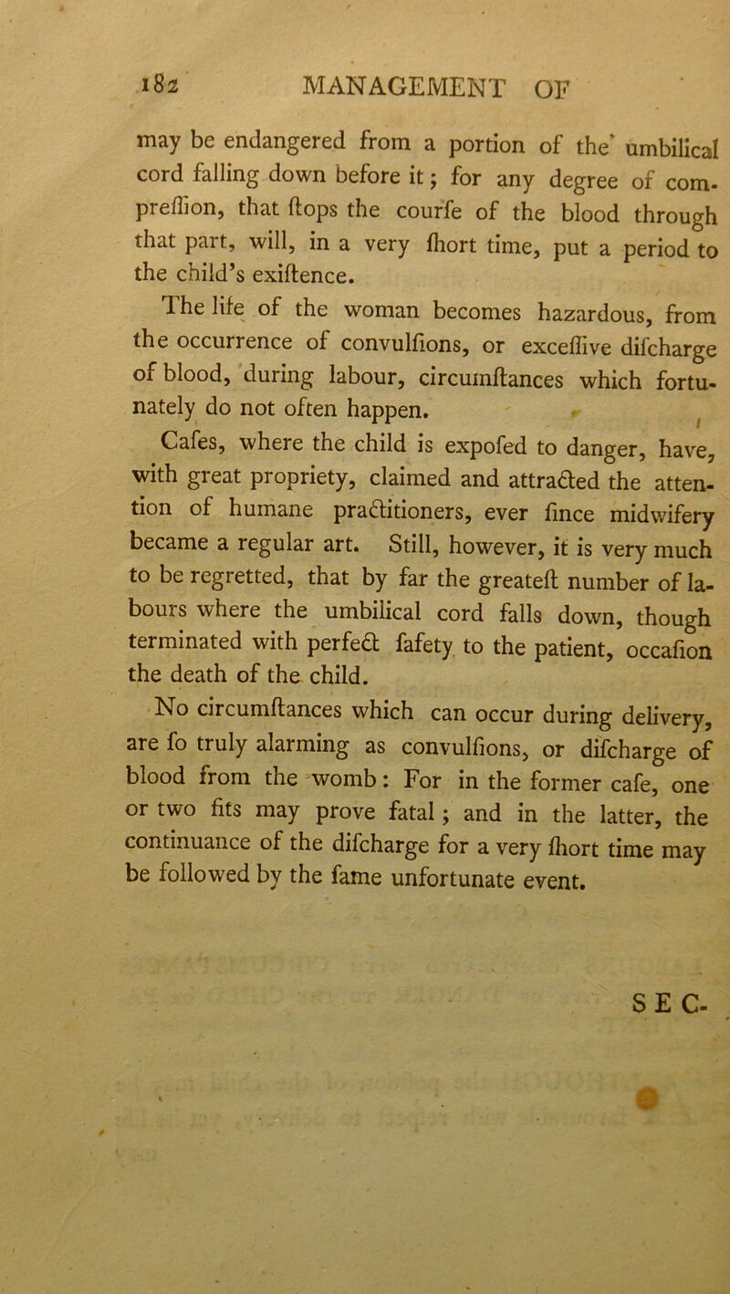 may be endangered from a portion of the' umbilical cord falling down before it; for any degree of com. preffion, that hops the courfe of the blood through that part, will, in a very fhort time, put a period to the child’s exiftence. The life of the woman becomes hazardous, from the occurrence of convulfions, or exceflive dilcharge of blood, during labour, circumftances which fortu- nately do not often happen. Cafes, wheie the child is expofed to danger, have, with great propriety, claimed and attracted the atten- tion of humane practitioners, ever fince midwifery became a regular art. Still, however, it is very much to be regretted, that by far the greatefl number of la- bours where the umbilical cord falls down, though terminated with perfect fafety to the patient, occafion the death of the child. No circumftances which can occur during delivery, are fo truly alarming as convulfions, or difcharge of blood from the womb: For in the former cafe, one or two fits may prove fatal; and in the latter, the continuance of the difcharge for a very fhort time may be followed by the fame unfortunate event. SEC- w
