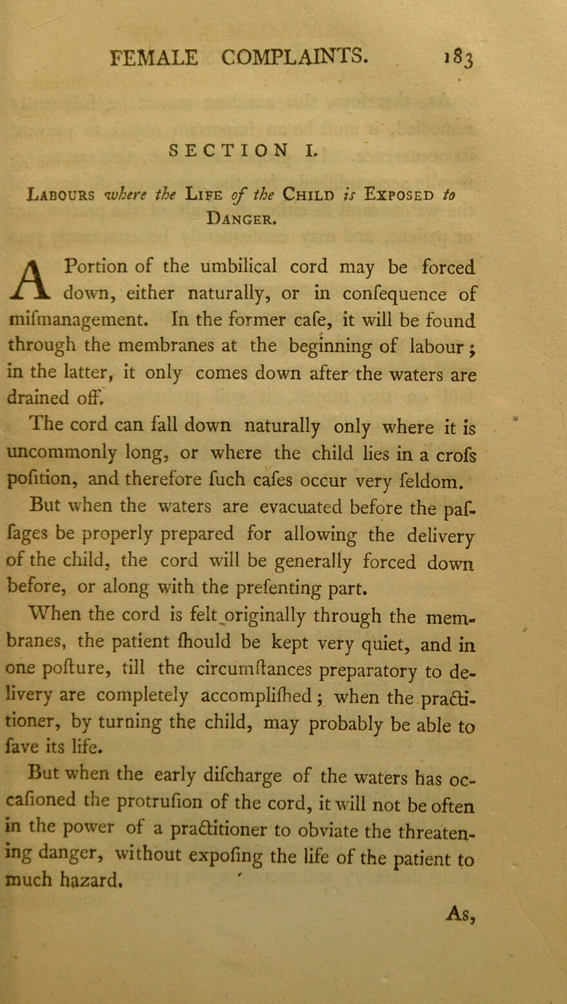 SECTION I. Labours •where the Life of the Child is Exposed to Danger. A Portion of the umbilical cord may be forced down, either naturally, or in confequence of mifmanagement. In the former cafe, it will be found * through the membranes at the beginning of labour; in the latter, it only comes down after the waters are drained off. The cord can fall down naturally only where it is uncommonly long, or where the child lies in a crofs pofition, and therefore fuch cafes occur very feldom. But when the waters are evacuated before the paf- fages be properly prepared for allowing the delivery of the child, the cord will be generally forced down before, or along with the prefenting part. When the cord is felt originally through the mem- branes, the patient fhould be kept very quiet, and in one poflure, till the circumftances preparatory to de- livery are completely accomplilhed; when the pra&i- tioner, by turning the child, may probably be able to fave its life. But when the early difcharge of the waters has oc- cafioned the protrulion of the cord, it wall not be often in the power of a pra&itioner to obviate the threaten- ing danger, without expofing the life of the patient to much hazard. As,