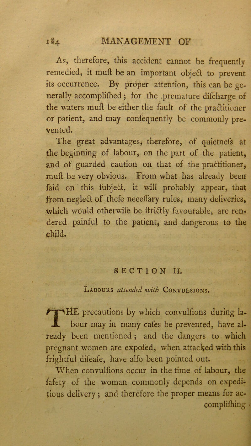 As, therefore, this accident cannot be frequently- remedied, it muff be an important object to prevent its occurrence. By proper attention, this can be ge- nerally accomplifhed; for the .premature difcharge of the waters muft be either the fault of the practitioner or patient, and may confequently be commonly pre- vented. The great advantages, therefore, of quietnefs at the beginning of labour, on the part of the patient, and of guarded caution on that of the practitioner, mult be very obvious. From what has already been faid on this fubjeCt, it will probably appear, that from negleCt of thefe neceffary rules, many deliveries, which would otherwife be ftriCtly favourable, are ren- dered painful to the patient, and dangerous to the SECTION II. Labours attended with Convulsions. HE precautions by which convulfions during la- bour may in many cafes be prevented, have al- ready been mentioned; and the dangers to which pregnant women are expofed, when attached with this frightful difeafe, have alfo been pointed out. When convulfions occur in the time of labour, the fafety of the woman commonly depends on expedi- tious delivery; and therefore the proper means for ac- complifhing *