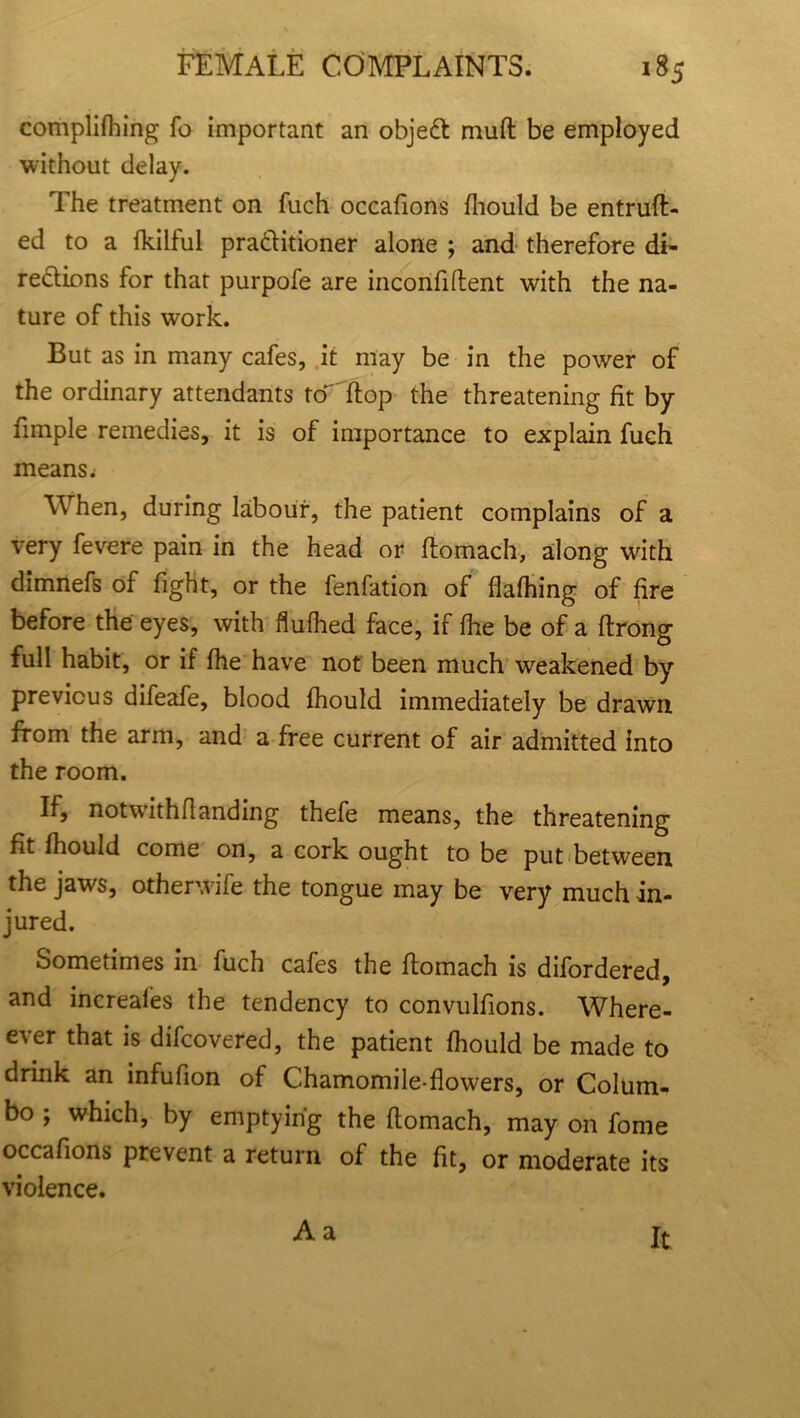 complifhing fo important an objeCt mud be employed without delay. The treatment on fuch occafions fhould be entruft- ed to a fkilful practitioner alone ; and therefore di- rections for that purpofe are inconfiftent with the na- ture of this work. But as in many cafes, it may be in the power of the ordinary attendants to flop the threatening fit by fimple remedies, it is of importance to explain fuch means; When, during labour, the patient complains of a very fevere pain in the head or ftomach, along with dimnefs of fight, or the fenfation of flafhing of fire before the eyes, with flufhed face, if fhe be of a flrong full habit, or if fhe have not been much weakened by previous difeafe, blood fhould immediately be drawn from the arm, and a free current of air admitted into the room. If, notwithflanding thefe means, the threatening fit fhould come on, a cork ought to be put between the jaws, otherwife the tongue may be very much in- jured. Sometimes in fuch cafes the ftomach is difordered, and increafes the tendency to convulfions. When- ever that is difcovered, the patient fhould be made to drink an infufion of Chamomile-flowers, or Colum- bo ; which, by emptying the ftomach, may on fome occafions prevent a return of the fit, or moderate its violence. A a It