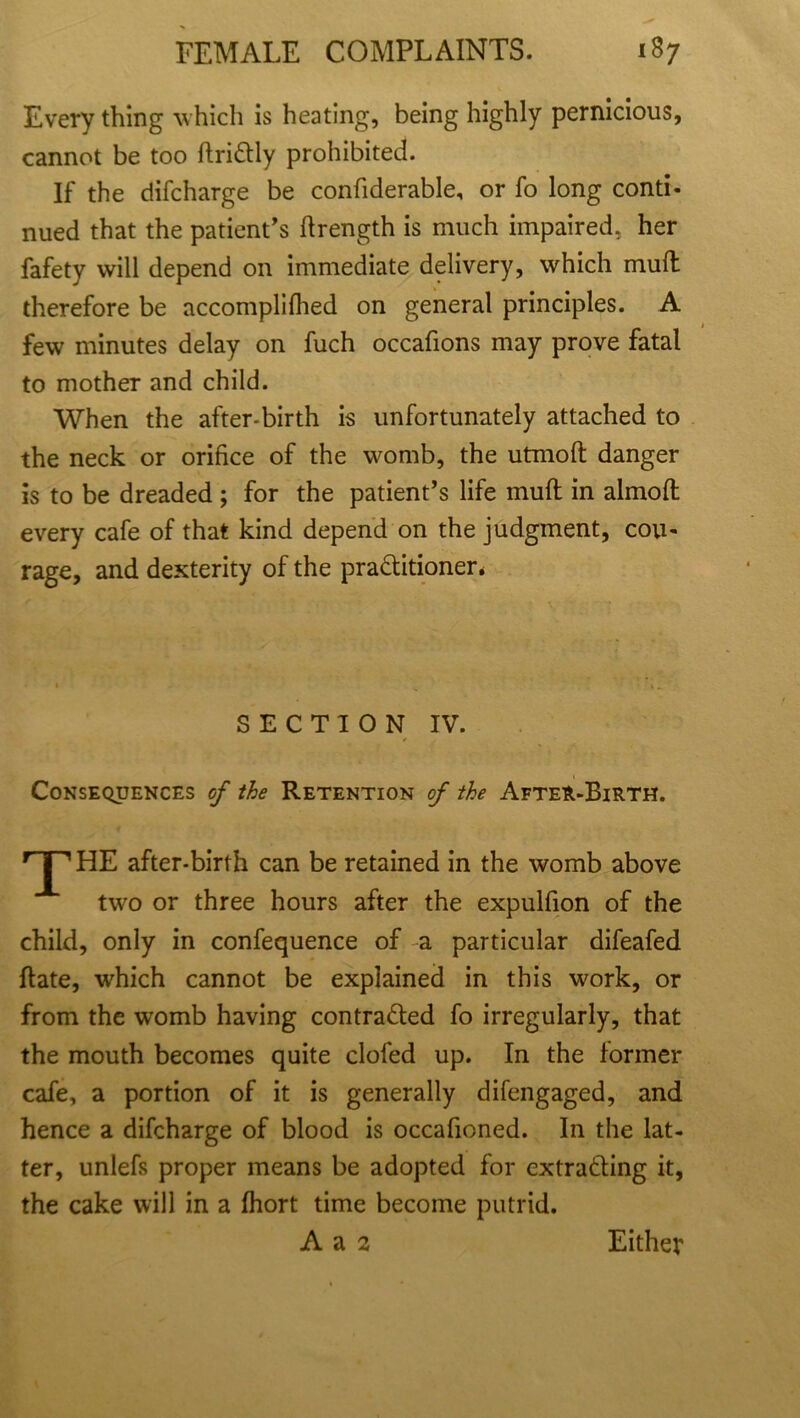 Every thing which is heating, being highly pernicious, cannot be too ftriCtly prohibited. If the difcharge be confiderable, or fo long conti- nued that the patient's ftrength is much impaired, her fafety will depend on immediate delivery, which mud therefore be accomplifhed on general principles. A few minutes delay on fuch occafions may prove fatal to mother and child. When the after-birth is unfortunately attached to the neck or orifice of the womb, the utmoft danger is to be dreaded; for the patient’s life rnuft in almofl every cafe of that kind depend on the judgment, cou- rage, and dexterity of the practitioner* SECTION IV. Consequences of the Retention of the After-Birth. r HE after-birth can be retained in the womb above two or three hours after the expulfion of the child, only in confequence of a particular difeafed ftate, which cannot be explained in this work, or from the womb having contracted fo irregularly, that the mouth becomes quite clofed up. In the former cafe, a portion of it is generally difengaged, and hence a difcharge of blood is occafioned. In the lat- ter, unlefs proper means be adopted for extracting it, the cake will in a fhort time become putrid. A a 2 Either