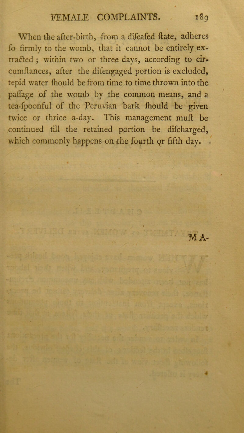 When the after-birth, from a difeafed date, adheres fo firmly to the womb, that it cannot be entirely ex- traded ; within two or three days, according to cir- cumfiances, after the difengaged portion is excluded, tepid water fhould be from time to time thrown into the paflage of the womb by the common means, and a tea-fpoonful of the Peruvian bark fhould be given twice or thrice a-day. This management muff be continued till the retained portion be difcharged, which commonly happens on the fourth on fifth day. . MA- 4
