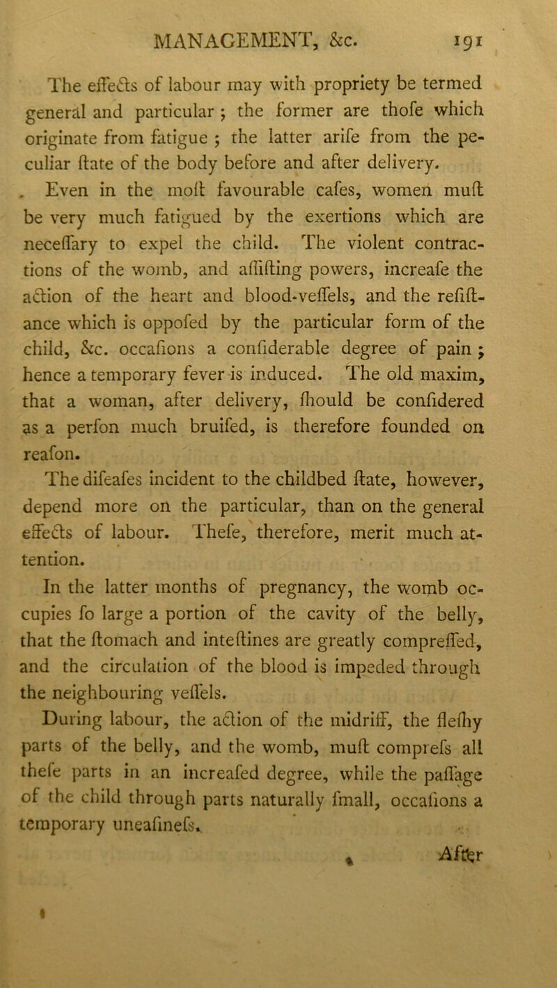 The effefls of labour may with propriety be termed general and particular ; the former are thofe which originate from fatigue 5 the latter arife from the pe- culiar hate of the body before and after delivery. . Even in the moll favourable cafes, women mull be very much fatigued by the exertions which are neceflary to expel the child. The violent contrac- tions of the womb, and abiding powers, increafe the aclion of the heart and blood-veflels, and the refid- ance wEich is oppofed by the particular form of the child, &c. occafions a conliderable degree of pain ; hence a temporary fever is induced. The old maxim, that a woman, after delivery, fhould be confidered as a perfon much bruifed, is therefore founded on reafon. The difeafes incident to the childbed date, however, depend more on the particular, than on the general effefts of labour. Thefe, therefore, merit much at- tention. In the latter months of pregnancy, the womb oc- cupies fo large a portion of the cavity of the belly, that the flomach and intedines are greatly comprefled, and the circulation of the blood is impeded through the neighbouring veflels. During labour, the aclion of the midriff, the flelhy parts of the belly, and the womb, mud comprefs all thefe parts in an increafed degree, while the pafiage of the child through parts naturally fmall, occalions a temporary uneafinefs. ... After %