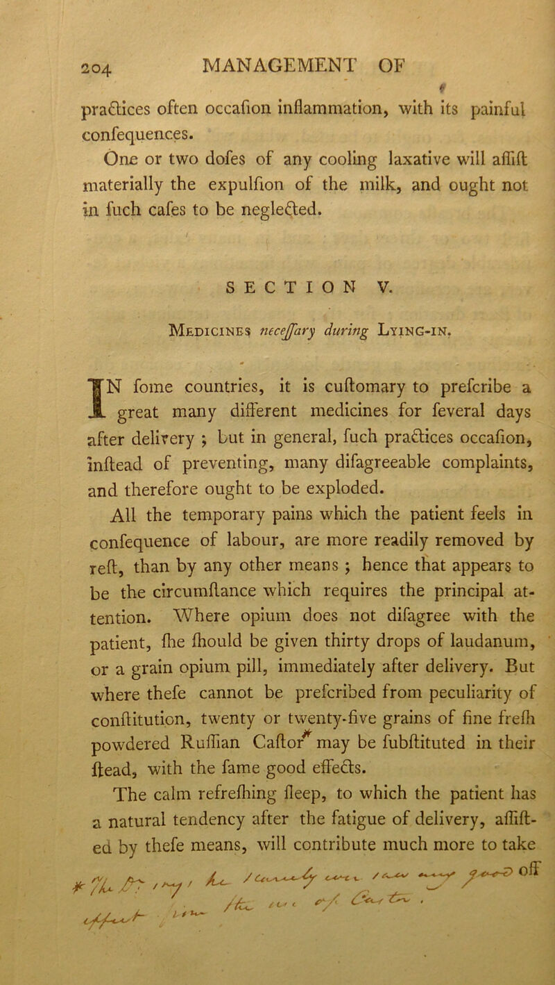 9 practices often occafion inflammation, with its painful confequences. One or two dofes of any cooling laxative will aflift materially the expulfion of the milk, and ought not in fuch cafes to be negle&ed. SECTION V. Medicine? necejfary during Lying-in. ■* . • IN fome countries, it is cuftomary to prefcribe a great many different medicines for feveral days after delivery ; but in general, fuch pra&ices occafion, inflead of preventing, many difagreeable complaints, and therefore ought to be exploded. All the temporary pains which the patient feels in confequence of labour, are more readily removed by reft, than by any other means ; hence that appears to be the circumftance which requires the principal at- tention. Where opium does not difagree with the patient, fhe fliould be given thirty drops of laudanum, or a grain opium pill, immediately after delivery. But where thefe cannot be prefcribed from peculiarity of conftitution, twenty or twenty-five grains of fine frefli powdered Ruffian Caftor* may be fubftituted in their ftead, with the fame good effects. The calm refrefhing fleep, to which the patient has a natural tendency after the fatigue of delivery, aflift- ed by thefe means, will contribute much more to take /fc. / C* c r.