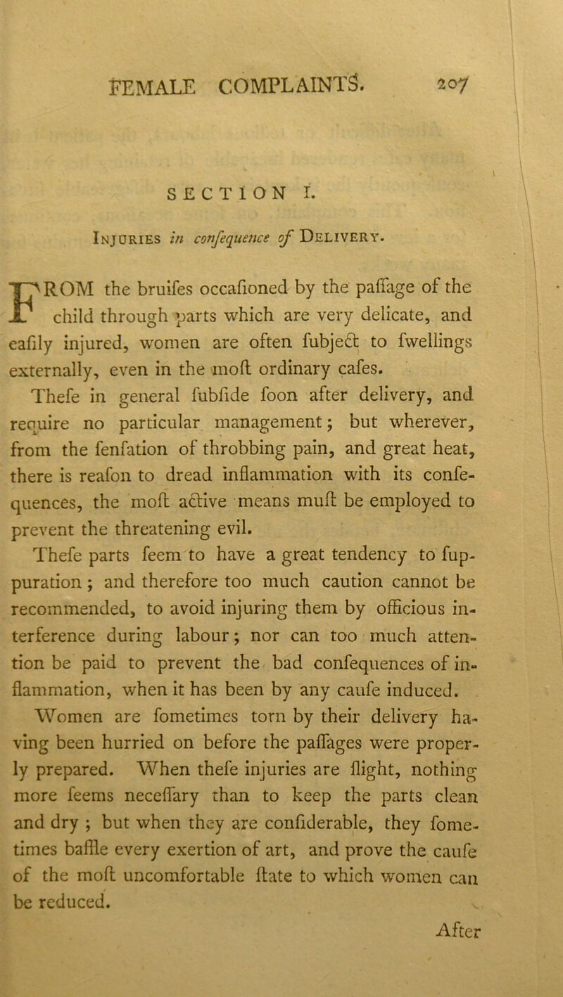 SECTION I. Injuries in conference ^Delivery. ROM the bruifes occafioned by the paffage of the child through parts which are very delicate, and eafily injured, women are often fubje£t to fwellings externally, even in the mod ordinary cafes. Thefe in general fubfide foon after delivery, and require no particular management; but wherever, from the fenfation of throbbing pain, and great heat, there is reafon to dread inflammation with its confe- quences, the mod active means mud be employed to prevent the threatening evil. Thefe parts feem to have a great tendency to fup- puration; and therefore too much caution cannot be recommended, to avoid injuring them by officious in- terference during labour; nor can too much atten- tion be paid to prevent the bad confequences of in- flammation, when it has been by any caufe induced. Women are fometimes torn by their delivery ha- ving been hurried on before the paflfages were proper- ly prepared. When thefe injuries are flight, nothing more feems neceflary than to keep the parts clean and dry ; but when they are confiderable, they fome- times baffle every exertion of art, and prove the caufe of the mod uncomfortable date to which women can be reduced. v After