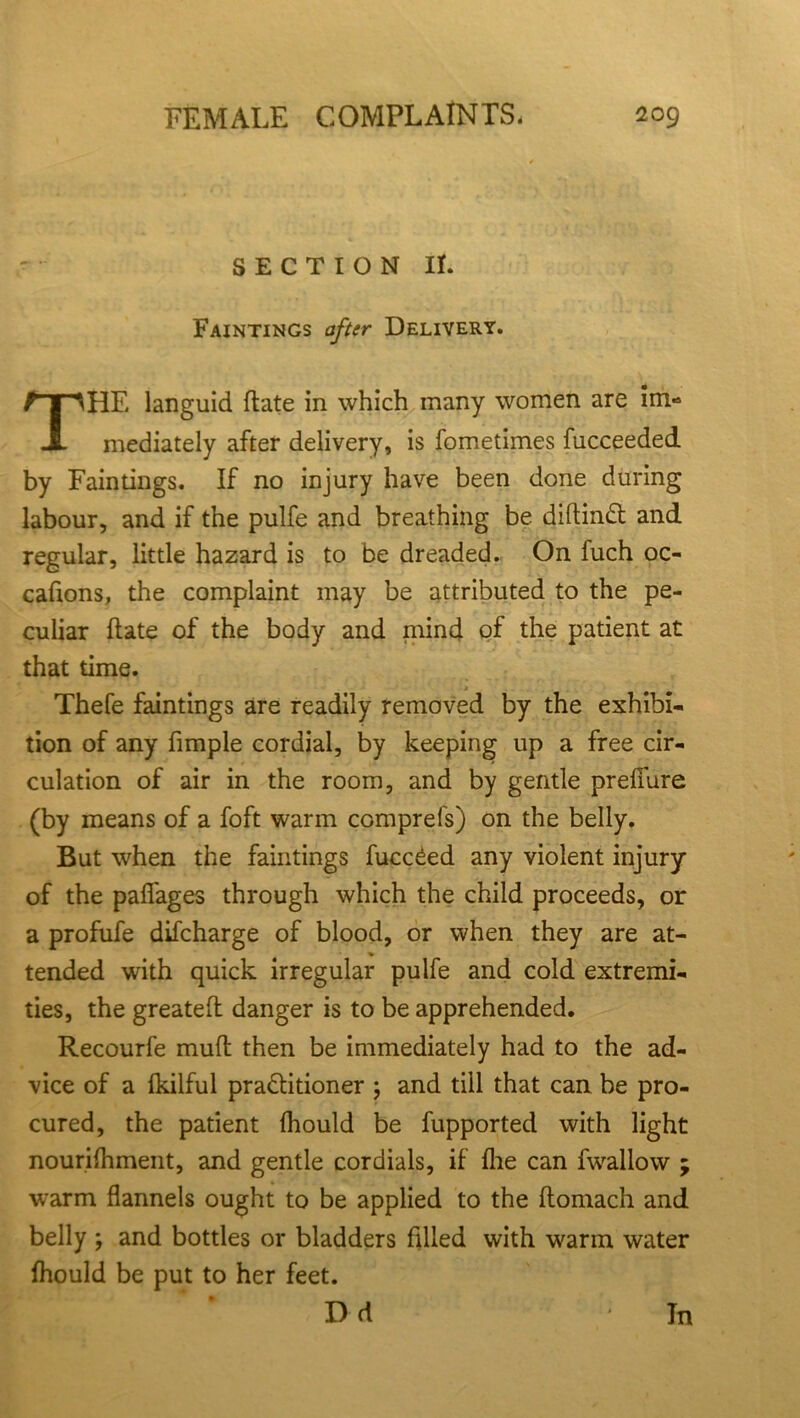 SECTION II. Faintings after Delivery. HE languid ftate in which many women are im« mediately after delivery, is fometimes fucceeded by Faintings. If no injury have been done during labour, and if the pulfe and breathing be diftinft and regular, little hazard is to be dreaded. On luch oc- caftons, the complaint may be attributed to the pe- culiar ftate of the body and mind of the patient at that time. Thefe faintings are readily removed by the exhibi- tion of any fimple cordial, by keeping up a free cir- culation of air in the room, and by gentle preffiire (by means of a foft warm comprefs) on the belly. But when the faintings fucc£ed any violent injury of the pafl'ages through which the child proceeds, or a profufe difcharge of blood, or when they are at- tended with quick irregular pulfe and cold extremi- ties, the greateft danger is to be apprehended. Recourfe muft then be immediately had to the ad- vice of a Ikilful pra&itioner ; and till that can be pro- cured, the patient fhould be fupported with light nourifhment, and gentle cordials, if fhe can fwallow warm flannels ought to be applied to the ftomach and belly ; and bottles or bladders filled with w'arm water fhould be put to her feet. Dd In